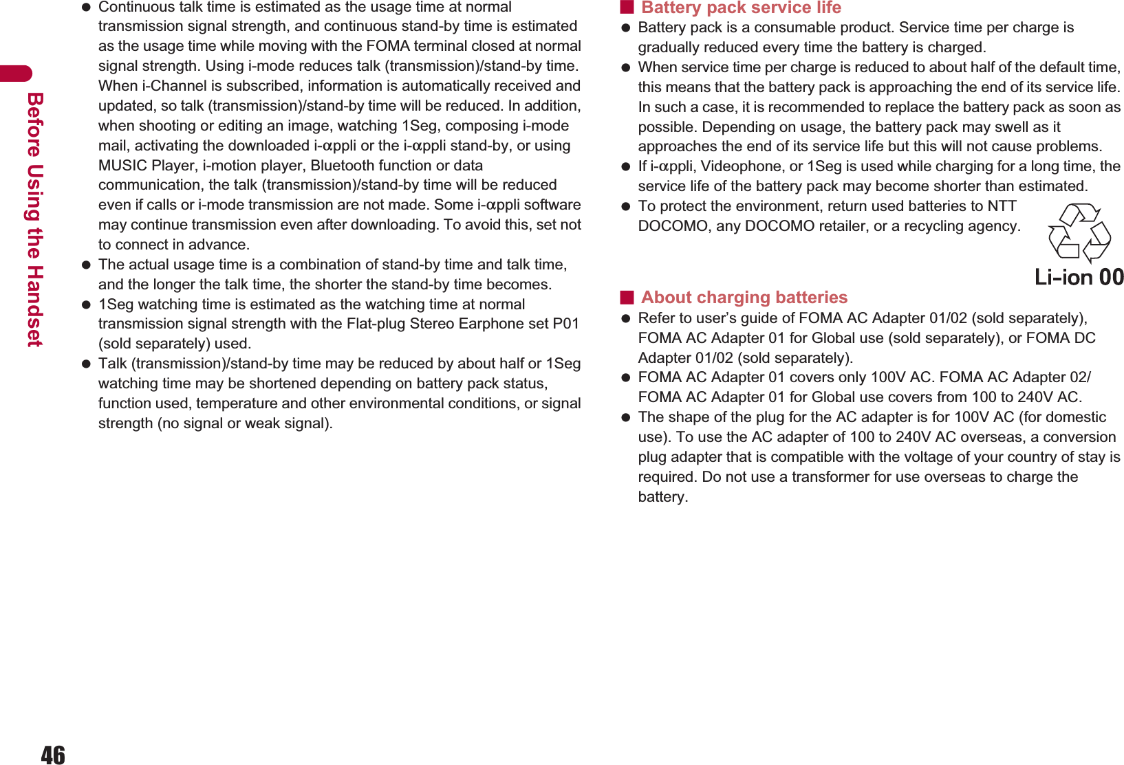 46Before Using the Handset Continuous talk time is estimated as the usage time at normal transmission signal strength, and continuous stand-by time is estimated as the usage time while moving with the FOMA terminal closed at normal signal strength. Using i-mode reduces talk (transmission)/stand-by time. When i-Channel is subscribed, information is automatically received and updated, so talk (transmission)/stand-by time will be reduced. In addition, when shooting or editing an image, watching 1Seg, composing i-mode mail, activating the downloaded i-appli or the i-appli stand-by, or using MUSIC Player, i-motion player, Bluetooth function or data communication, the talk (transmission)/stand-by time will be reduced even if calls or i-mode transmission are not made. Some i-appli software may continue transmission even after downloading. To avoid this, set not to connect in advance. The actual usage time is a combination of stand-by time and talk time, and the longer the talk time, the shorter the stand-by time becomes. 1Seg watching time is estimated as the watching time at normal transmission signal strength with the Flat-plug Stereo Earphone set P01 (sold separately) used. Talk (transmission)/stand-by time may be reduced by about half or 1Seg watching time may be shortened depending on battery pack status, function used, temperature and other environmental conditions, or signal strength (no signal or weak signal).ɡBattery pack service life Battery pack is a consumable product. Service time per charge is gradually reduced every time the battery is charged. When service time per charge is reduced to about half of the default time, this means that the battery pack is approaching the end of its service life. In such a case, it is recommended to replace the battery pack as soon as possible. Depending on usage, the battery pack may swell as it approaches the end of its service life but this will not cause problems. If i-appli, Videophone, or 1Seg is used while charging for a long time, the service life of the battery pack may become shorter than estimated. To protect the environment, return used batteries to NTT DOCOMO, any DOCOMO retailer, or a recycling agency.ɡAbout charging batteries Refer to user’s guide of FOMA AC Adapter 01/02 (sold separately), FOMA AC Adapter 01 for Global use (sold separately), or FOMA DC Adapter 01/02 (sold separately). FOMA AC Adapter 01 covers only 100V AC. FOMA AC Adapter 02/FOMA AC Adapter 01 for Global use covers from 100 to 240V AC. The shape of the plug for the AC adapter is for 100V AC (for domestic use). To use the AC adapter of 100 to 240V AC overseas, a conversion plug adapter that is compatible with the voltage of your country of stay is required. Do not use a transformer for use overseas to charge the battery.