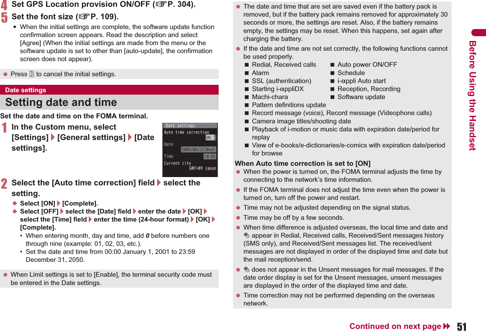 51Continued on next pageBefore Using the Handset4Set GPS Location provision ON/OFF (nP. 304).5Set the font size (nP. 109).:When the initial settings are complete, the software update function confirmation screen appears. Read the description and select [Agree] (When the initial settings are made from the menu or the software update is set to other than [auto-update], the confirmation screen does not appear).Set the date and time on the FOMA terminal.1In the Custom menu, select [Settings]/[General settings]/[Date settings].2Select the [Auto time correction] field/select the setting.;Select [ON]/[Complete].;Select [OFF]/select the [Date] field/enter the date/[OK]/select the [Time] field/enter the time (24-hour format)/[OK]/[Complete].• When entering month, day and time, add 0 before numbers one through nine (example: 01, 02, 03, etc.).• Set the date and time from 00:00 January 1, 2001 to 23:59 December 31, 2050. Press H to cancel the initial settings.Date settingsSetting date and time When Limit settings is set to [Enable], the terminal security code must be entered in the Date settings. The date and time that are set are saved even if the battery pack is removed, but if the battery pack remains removed for approximately 30 seconds or more, the settings are reset. Also, if the battery remains empty, the settings may be reset. When this happens, set again after charging the battery. If the date and time are not set correctly, the following functions cannot be used properly.Redial, Received calls Auto power ON/OFFAlarm ScheduleSSL (authentication) i-appli Auto startStarting i-appliDX Reception, RecordingMachi-chara Software updatePattern definitions updateRecord message (voice), Record message (Videophone calls)Camera image titles/shooting datePlayback of i-motion or music data with expiration date/period for replayView of e-books/e-dictionaries/e-comics with expiration date/period for browseWhen Auto time correction is set to [ON] When the power is turned on, the FOMA terminal adjusts the time by connecting to the network’s time information. If the FOMA terminal does not adjust the time even when the power is turned on, turn off the power and restart. Time may not be adjusted depending on the signal status. Time may be off by a few seconds. When time difference is adjusted overseas, the local time and date and ! appear in Redial, Received calls, Received/Sent messages history (SMS only), and Received/Sent messages list. The received/sent messages are not displayed in order of the displayed time and date but the mail reception/send. ! does not appear in the Unsent messages for mail messages. If the date order display is set for the Unsent messages, unsent messages are displayed in the order of the displayed time and date. Time correction may not be performed depending on the overseas network.