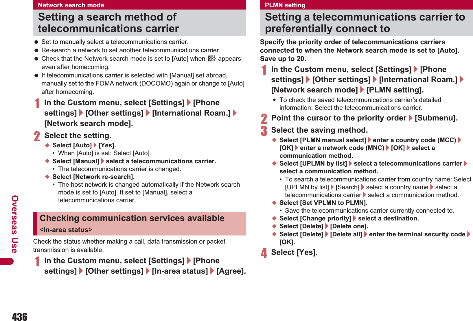 436Overseas Use Set to manually select a telecommunications carrier. Re-search a network to set another telecommunications carrier. Check that the Network search mode is set to [Auto] when A appears even after homecoming. If telecommunications carrier is selected with [Manual] set abroad, manually set to the FOMA network (DOCOMO) again or change to [Auto] after homecoming.1In the Custom menu, select [Settings]/[Phone settings]/[Other settings]/[International Roam.]/[Network search mode].2Select the setting.;Select [Auto]/[Yes].• When [Auto] is set: Select [Auto].;Select [Manual]/select a telecommunications carrier.• The telecommunications carrier is changed.;Select [Network re-search].• The host network is changed automatically if the Network search mode is set to [Auto]. If set to [Manual], select a telecommunications carrier.Check the status whether making a call, data transmission or packet transmission is available.1In the Custom menu, select [Settings]/[Phone settings]/[Other settings]/[In-area status]/[Agree].Specify the priority order of telecommunications carriers connected to when the Network search mode is set to [Auto]. Save up to 20.1In the Custom menu, select [Settings]/[Phone settings]/[Other settings]/[International Roam.]/[Network search mode]/[PLMN setting].:To check the saved telecommunications carrier’s detailed information: Select the telecommunications carrier.2Point the cursor to the priority order/[Submenu].3Select the saving method.;Select [PLMN manual select]/enter a country code (MCC)/[OK]/enter a network code (MNC)/[OK]/select a communication method.;Select [UPLMN by list]/select a telecommunications carrier/select a communication method.• To search a telecommunications carrier from country name: Select [UPLMN by list]/[Search]/select a country name/select a telecommunications carrier/select a communication method.;Select [Set VPLMN to PLMN].• Save the telecommunications carrier currently connected to.;Select [Change priority]/select a destination.;Select [Delete]/[Delete one].;Select [Delete]/[Delete all]/enter the terminal security code/[OK].4Select [Yes].Network search modeSetting a search method of telecommunications carrierChecking communication services available &lt;In-area status&gt;PLMN settingSetting a telecommunications carrier to preferentially connect to