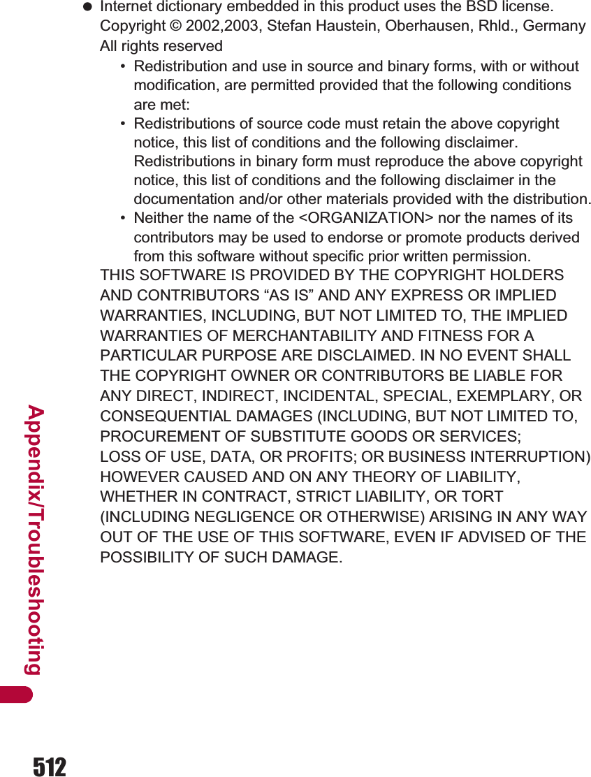 512Appendix/Troubleshooting Internet dictionary embedded in this product uses the BSD license.Copyright © 2002,2003, Stefan Haustein, Oberhausen, Rhld., Germany All rights reserved• Redistribution and use in source and binary forms, with or without modification, are permitted provided that the following conditions are met:• Redistributions of source code must retain the above copyright notice, this list of conditions and the following disclaimer. Redistributions in binary form must reproduce the above copyright notice, this list of conditions and the following disclaimer in the documentation and/or other materials provided with the distribution.• Neither the name of the &lt;ORGANIZATION&gt; nor the names of its contributors may be used to endorse or promote products derived from this software without specific prior written permission.THIS SOFTWARE IS PROVIDED BY THE COPYRIGHT HOLDERS AND CONTRIBUTORS “AS IS” AND ANY EXPRESS OR IMPLIED WARRANTIES, INCLUDING, BUT NOT LIMITED TO, THE IMPLIED WARRANTIES OF MERCHANTABILITY AND FITNESS FOR A PARTICULAR PURPOSE ARE DISCLAIMED. IN NO EVENT SHALL THE COPYRIGHT OWNER OR CONTRIBUTORS BE LIABLE FOR ANY DIRECT, INDIRECT, INCIDENTAL, SPECIAL, EXEMPLARY, OR CONSEQUENTIAL DAMAGES (INCLUDING, BUT NOT LIMITED TO, PROCUREMENT OF SUBSTITUTE GOODS OR SERVICES;LOSS OF USE, DATA, OR PROFITS; OR BUSINESS INTERRUPTION) HOWEVER CAUSED AND ON ANY THEORY OF LIABILITY, WHETHER IN CONTRACT, STRICT LIABILITY, OR TORT (INCLUDING NEGLIGENCE OR OTHERWISE) ARISING IN ANY WAY OUT OF THE USE OF THIS SOFTWARE, EVEN IF ADVISED OF THE POSSIBILITY OF SUCH DAMAGE.