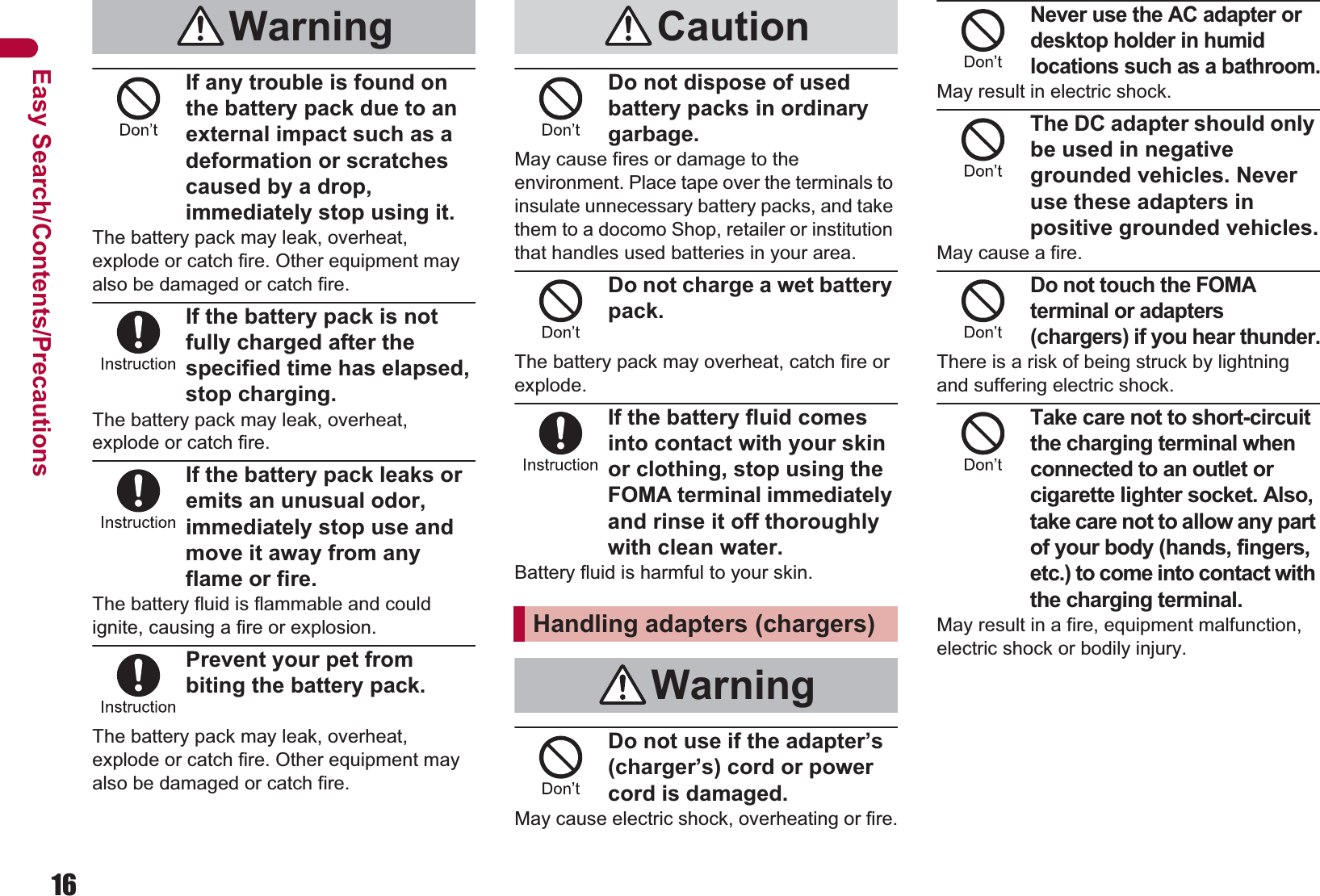 16Easy Search/Contents/PrecautionsIf any trouble is found on the battery pack due to an external impact such as a deformation or scratches caused by a drop, immediately stop using it.The battery pack may leak, overheat, explode or catch fire. Other equipment may also be damaged or catch fire.If the battery pack is not fully charged after the specified time has elapsed, stop charging.The battery pack may leak, overheat, explode or catch fire.If the battery pack leaks or emits an unusual odor, immediately stop use and move it away from any flame or fire.The battery fluid is flammable and could ignite, causing a fire or explosion.Prevent your pet from biting the battery pack.The battery pack may leak, overheat, explode or catch fire. Other equipment may also be damaged or catch fire.Do not dispose of used battery packs in ordinary garbage.May cause fires or damage to the environment. Place tape over the terminals to insulate unnecessary battery packs, and take them to a docomo Shop, retailer or institution that handles used batteries in your area.Do not charge a wet battery pack.The battery pack may overheat, catch fire or explode.If the battery fluid comes into contact with your skin or clothing, stop using the FOMA terminal immediately and rinse it off thoroughly with clean water.Battery fluid is harmful to your skin.Do not use if the adapter’s (charger’s) cord or power cord is damaged.May cause electric shock, overheating or fire.Never use the AC adapter or desktop holder in humid locations such as a bathroom.May result in electric shock.The DC adapter should only be used in negative grounded vehicles. Never use these adapters in positive grounded vehicles.May cause a fire.Do not touch the FOMA terminal or adapters (chargers) if you hear thunder.There is a risk of being struck by lightning and suffering electric shock.Take care not to short-circuit the charging terminal when connected to an outlet or cigarette lighter socket. Also, take care not to allow any part of your body (hands, fingers, etc.) to come into contact with the charging terminal.May result in a fire, equipment malfunction, electric shock or bodily injury.Warning CautionHandling adapters (chargers)Warning