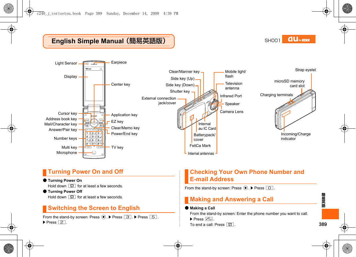 389簡易英語English Simple Manual （簡易英語版）Turning Power On and Off●Turning Power OnHold down F for at least a few seconds.●Turning Power OffHold down F for at least a few seconds.Switching the Screen to EnglishFrom the stand-by screen: Press c. z Press 3. z Press 5.z Press 2.Checking Your Own Phone Number and E-mail AddressFrom the stand-by screen: Press c. z Press 0.Making and Answering a Call●Making a CallFrom the stand-by screen: Enter the phone number you want to call. z Press N.To end a call: Press F.SH001Light SensorDisplayCursor keyAddress book keyMail/Character keyAnswer/Pair keyNumber keysMicrophoneCenter keyApplication keyEZ keyClear/Memo keyPower/End keyCamera LensFeliCa MarkInternal antennasTelevision antennaEarpieceMulti key TV keyMobile light/flashClear/Manner keySide key (Up)Shutter keyExternal connectionjack/coverBatterypack/coverInternal au IC CardSide key (Down)SpeakerInfrared PortIncoming/Charge indicatorCharging terminalsmicroSD memorycard slotStrap eyeletc240_j_torisetsu.book  Page 389  Sunday, December 14, 2008  4:38 PM