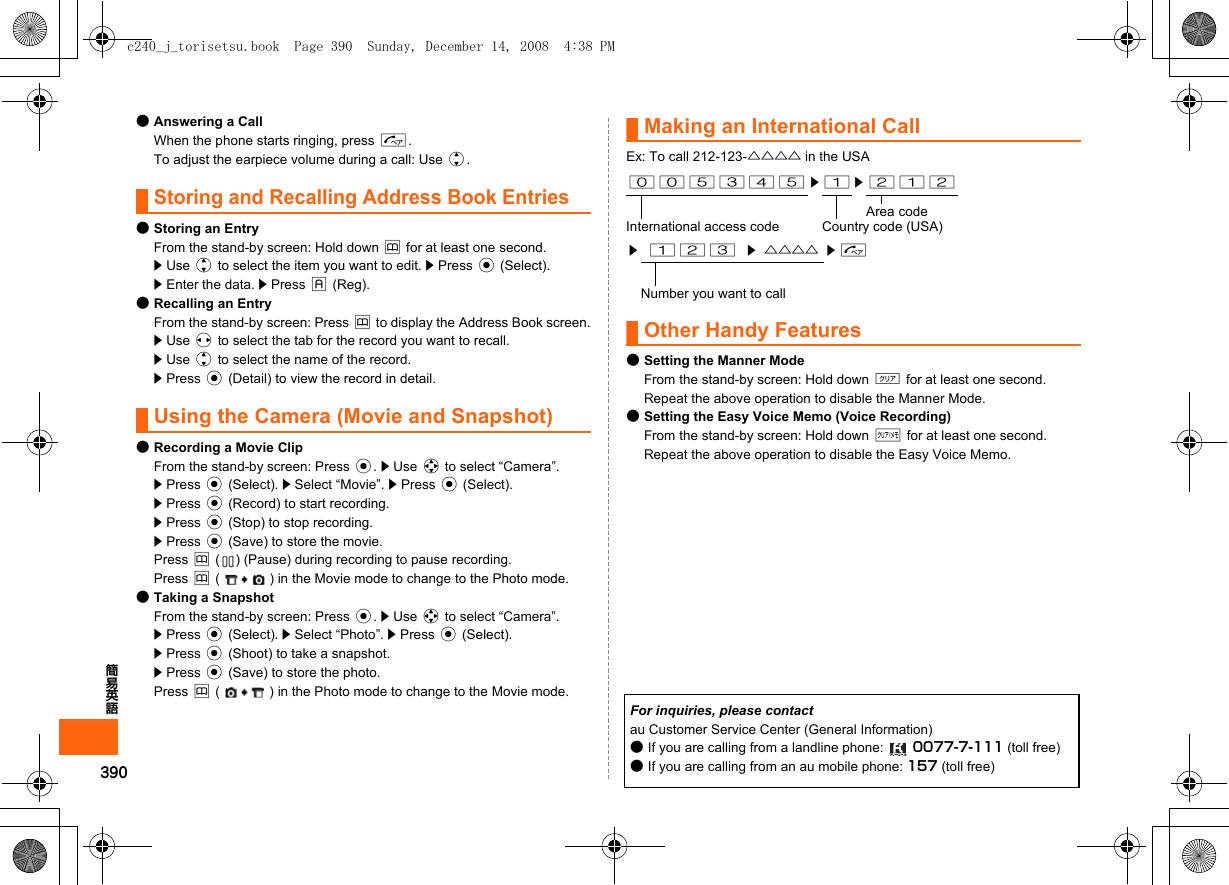 390簡易英語●Answering a CallWhen the phone starts ringing, press N.To adjust the earpiece volume during a call: Use j.Storing and Recalling Address Book Entries●Storing an EntryFrom the stand-by screen: Hold down &amp; for at least one second.z Use j to select the item you want to edit. z Press c (Select).z Enter the data. z Press % (Reg).●Recalling an EntryFrom the stand-by screen: Press &amp; to display the Address Book screen.z Use s to select the tab for the record you want to recall.z Use j to select the name of the record.z Press c (Detail) to view the record in detail.Using the Camera (Movie and Snapshot)●Recording a Movie ClipFrom the stand-by screen: Press c. z Use a to select “Camera”. z Press c (Select). z Select “Movie”. z Press c (Select).z Press c (Record) to start recording.z Press c (Stop) to stop recording.z Press c (Save) to store the movie.Press &amp; ( ) (Pause) during recording to pause recording.Press &amp; ( ) in the Movie mode to change to the Photo mode.●Taking a SnapshotFrom the stand-by screen: Press c. z Use a to select “Camera”.z Press c (Select). z Select “Photo”. z Press c (Select).z Press c (Shoot) to take a snapshot.z Press c (Save) to store the photo.Press &amp; ( ) in the Photo mode to change to the Movie mode.Making an International CallEx: To call 212-123-△△△△ in the USAOther Handy Features●Setting the Manner ModeFrom the stand-by screen: Hold down ( for at least one second.Repeat the above operation to disable the Manner Mode.●Setting the Easy Voice Memo (Voice Recording)From the stand-by screen: Hold down C for at least one second.Repeat the above operation to disable the Easy Voice Memo.005345 z 1 z 212Area codeInternational access code Country code (USA)z123z△△△△ zNNumber you want to callFor inquiries, please contactau Customer Service Center (General Information)●If you are calling from a landline phone:  0077-7-111 (toll free)●If you are calling from an au mobile phone: 157 (toll free)c240_j_torisetsu.book  Page 390  Sunday, December 14, 2008  4:38 PM