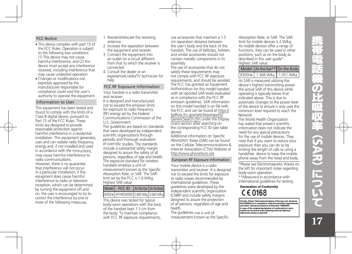 17SARFCC NoticeThis device complies with part 15 of • the FCC Rules. Operation is subject to the following two conditions: (1) This device may not cause harmful interference, and (2) this device must accept any interference received, including interference that may cause undesired operation.Changes or modiﬁcations not • expressly approved by the manufacturer responsible for compliance could void the user&apos;s authority to operate the equipment.Information to UserThis equipment has been tested and found to comply with the limits of a Class B digital device, pursuant to  Part 15 of the FCC Rules. These limits are designed to provide reasonable protection against harmful interference in a residential installation. This equipment generates, uses and can radiate radio frequency energy and, if not installed and used in accordance with the instructions, may cause harmful interference to radio communications.However, there is no guarantee that interference will not occur in a particular installation; if this equipment does cause harmful interference to radio or television reception, which can be determined by turning the equipment off and on, the user is encouraged to try to correct the interference by one or more of the following measures:1. Reorient/relocate the receiving antenna.2. Increase the separation between the equipment and receiver.3. Connect the equipment into an outlet on a circuit different from that to which the receiver is connected.4. Consult the dealer or an experienced radio/TV technician for help.FCC RF Exposure InformationYour handset is a radio transmitter and receiver.It is designed and manufactured not to exceed the emission limits for exposure to radio frequency (RF) energy set by the Federal Communications Commission of the U.S. Government.The guidelines are based on standards that were developed by independent scientiﬁc organizations through periodic and thorough evaluation of scientiﬁc studies. The standards include a substantial safety margin designed to assure the safety of all persons, regardless of age and health.The exposure standard for wireless handsets employs a unit of measurement known as the Speciﬁc Absorption Rate, or SAR. The SAR limit set by the FCC is 1.6 W/kg.Highest SAR value:ModelFCC IDAt the EarOn the Body830SHeAPYHRO000900.684 W/kg0.660 W/kgThis device was tested for typical body-worn operations with the back of the handset kept 1.5 cm from the body. To maintain compliance with FCC RF exposure requirements, use accessories that maintain a 1.5 cm separation distance between the user&apos;s body and the back of the handset. The use of beltclips, holsters and similar accessories should not contain metallic components in its assembly.The use of accessories that do not satisfy these requirements may not comply with FCC RF exposure requirements, and should be avoided.The FCC has granted an Equipment Authorization for this model handset with all reported SAR levels evaluated as in compliance with the FCC RF emission guidelines. SAR information on this model handset is on ﬁle with the FCC and can be found at https://fjallfoss.fcc.gov/oetcf/eas/reports/GenericSearch.cfm under the Display Grant section after searching on the corresponding FCC ID (see table above).Additional information on Speciﬁc Absorption Rates (SAR) can be found on the Cellular Telecommunications &amp; Internet Association (CTIA) Website at http://www.phonefacts.net.European RF Exposure InformationYour mobile device is a radio transmitter and receiver. It is designed not to exceed the limits for exposure to radio waves recommended by international guidelines. These guidelines were developed by the independent scientiﬁc organization ICNIRP and include safety margins designed to assure the protection of all persons, regardless of age and health.The guidelines use a unit of measurement known as the Speciﬁc Absorption Rate, or SAR. The SAR limit for mobile devices is 2 W/kg.As mobile devices offer a range of functions, they can be used in other positions, such as on the body as described in this user guide*.Highest SAR value:ModelAt the Ear**On the Body830SHe 1.368 W/kg1.051 W/kgAs SAR is measured utilizing the device&apos;s highest transmitting power the actual SAR of this device while operating is typically below that indicated above. This is due to automatic changes to the power level of the device to ensure it only uses the minimum level required to reach the Network. The World Health Organization has stated that present scientiﬁc information does not indicate the need for any special precautions for the use of mobile devices. They note that if you want to reduce your exposure then you can do so by limiting the length of calls or using a handsfree  device to keep the mobile phone away from the head and body. *Please see Electromagnetic Waves on the left for important notes regarding body-worn operation.**Measured in accordance with international guidelines for testing.Hereby, Sharp Telecommunications of Europe Ltd, declaresthat 830SHe is in compliance with the essential requirements and other relevant provisions of Directive 1999/5/EC.A copy of the original declaration of conformity for each model can be found at the following Internet address:http://www.sharp.co.jp/k-tai/Declaration of Conformity