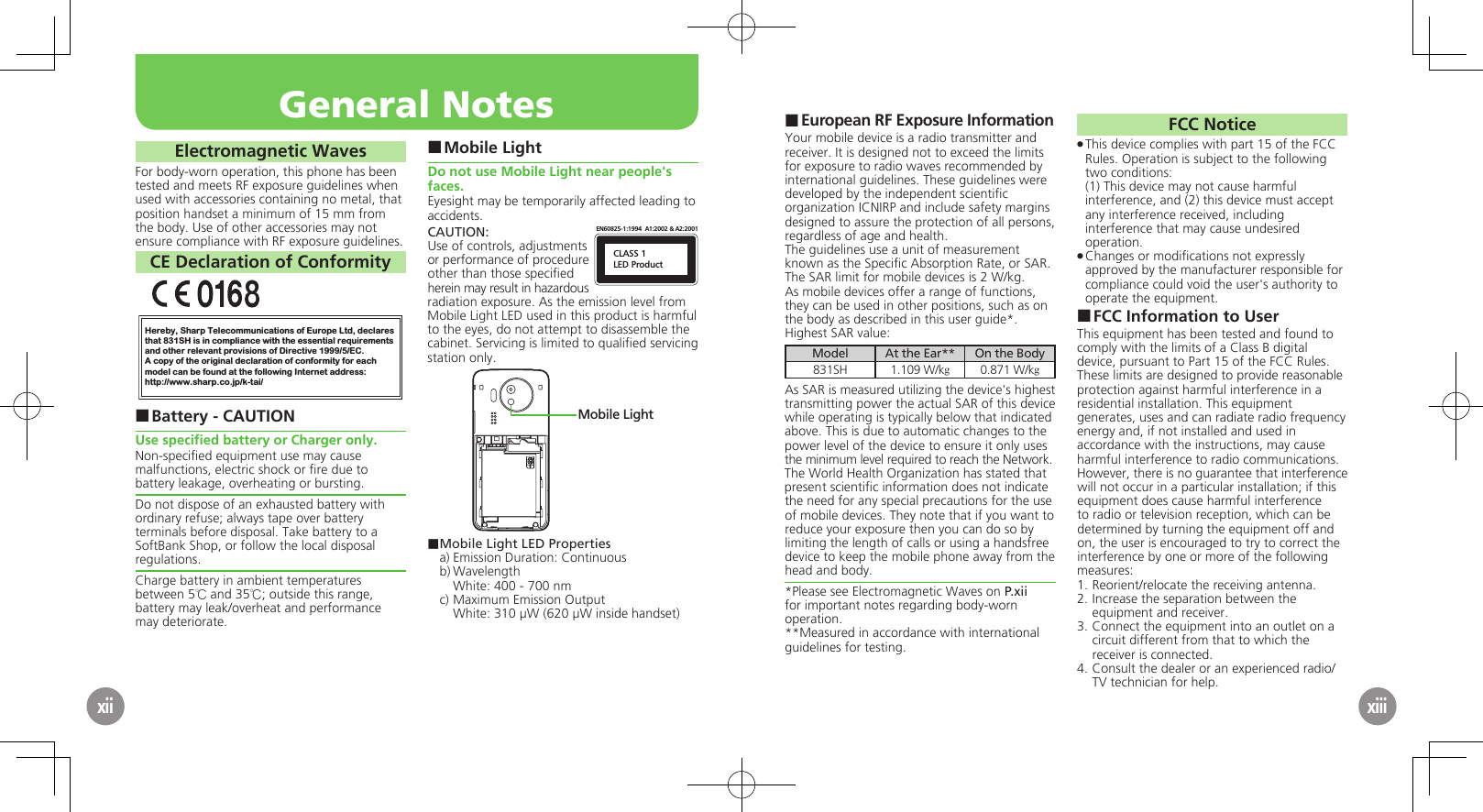 European RF Exposure Information ■Your mobile device is a radio transmitter and receiver. It is designed not to exceed the limits for exposure to radio waves recommended by international guidelines. These guidelines were  developed by the independent scientiﬁc organization ICNIRP and include safety margins designed to assure the protection of all persons, regardless of age and health.The guidelines use a unit of measurement known as the Speciﬁc Absorption Rate, or SAR. The SAR limit for mobile devices is 2 W/kg.As mobile devices offer a range of functions, they can be used in other positions, such as on the body as described in this user guide*.Highest SAR value:Model At the Ear** On the Body831SH 1.109 W/kg0.871 W/kgAs SAR is measured utilizing the device&apos;s highest transmitting power the actual SAR of this device while operating is typically below that indicated above. This is due to automatic changes to the power level of the device to ensure it only uses  the minimum level required to reach the Network. The World Health Organization has stated that present scientiﬁc information does not indicate the need for any special precautions for the use of mobile devices. They note that if you want to reduce your exposure then you can do so by limiting the length of calls or using a handsfree  device to keep the mobile phone away from the head and body. *Please see Electromagnetic Waves on P.xii for important notes regarding body-worn operation.**Measured in accordance with international guidelines for testing.FCC NoticeThis device complies with part 15 of the FCC  .Rules. Operation is subject to the following two conditions: (1) This device may not cause harmful interference, and (2) this device must accept  any interference received, including interference that may cause undesired operation.Changes or modiﬁcations not expressly  .approved by the manufacturer responsible for compliance could void the user&apos;s authority to operate the equipment.FCC Information to User ■This equipment has been tested and found to comply with the limits of a Class B digital device, pursuant to Part 15 of the FCC Rules. These limits are designed to provide reasonable protection against harmful interference in a residential installation. This equipment generates, uses and can radiate radio frequency energy and, if not installed and used in accordance with the instructions, may cause harmful interference to radio communications.However, there is no guarantee that interference will not occur in a particular installation; if this equipment does cause harmful interference to radio or television reception, which can be determined by turning the equipment off and on, the user is encouraged to try to correct the interference by one or more of the following measures:1.  Reorient/relocate the receiving antenna.2.  Increase the separation between the equipment and receiver.3.  Connect the equipment into an outlet on a circuit different from that to which the receiver is connected.4.  Consult the dealer or an experienced radio/TV technician for help.General NotesxiiElectromagnetic WavesFor body-worn operation, this phone has been tested and meets RF exposure guidelines when used with accessories containing no metal, that position handset a minimum of 15 mm from the body. Use of other accessories may not ensure compliance with RF exposure guidelines.CE Declaration of ConformityHereby, Sharp Telecommunications of Europe Ltd, declaresthat 831SH is in compliance with the essential requirements and other relevant provisions of Directive 1999/5/EC.A copy of the original declaration of conformity for each model can be found at the following Internet address:http://www.sharp.co.jp/k-tai/Battery - CAUTION ■Use speciﬁed battery or Charger only.Non-speciﬁed equipment use may cause malfunctions, electric shock or ﬁre due to battery leakage, overheating or bursting.Do not dispose of an exhausted battery with ordinary refuse; always tape over battery terminals before disposal. Take battery to a SoftBank Shop, or follow the local disposal regulations.Charge battery in ambient temperatures between 5℃ and 35℃; outside this range, battery may leak/overheat and performance may deteriorate.Mobile Light ■Do not use Mobile Light near people&apos;s faces.Eyesight may be temporarily affected leading to accidents.CAUTION:CLASS 1LED ProductEN60825-1:1994  A1:2002 &amp; A2:2001Use of controls, adjustments or performance of procedure other than those speciﬁed herein may result in hazardous radiation exposure. As the emission level from Mobile Light LED used in this product is harmful to the eyes, do not attempt to disassemble the cabinet. Servicing is limited to qualiﬁed servicing station only.Mobile Light■ Mobile Light LED Propertiesa) Emission Duration: Continuousb) Wavelength  White: 400 - 700 nmc) Maximum Emission Output  White: 310 µW (620 µW inside handset)xiii