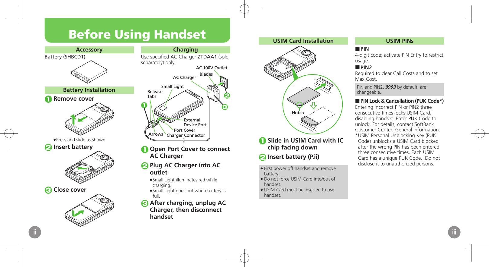 AccessoryBattery (SHBCD1)Battery InstallationRemove coverPress and slide as shown. .Insert batteryClose coverChargingUse speciﬁed AC Charger ZTDAA1 (sold separately) only.Small LightExternalDevice PortPort CoverAC 100V OutletBladesAC ChargerReleaseTabsCharger ConnectorArrows123Open Port Cover to connect AC ChargerPlug AC Charger into AC outletSmall Light illuminates red while  .charging.Small Light goes out when battery is  .full.After charging, unplug AC Charger, then disconnect　 handsetBefore Using HandsetiiUSIM Card InstallationNotchSlide in USIM Card with IC chip facing downInsert battery (P.ii)First power off handset and remove  .battery.Do not force USIM Card into/out of  .handset.USIM Card must be inserted to use  .handset.USIM PINsPIN ■4-digit code; activate PIN Entry to restrict usage.PIN2 ■Required to clear Call Costs and to set Max Cost.PIN and PIN2, 9999 by default, are changeable.PIN Lock &amp; Cancellation (PUK Code*) ■Entering incorrect PIN or PIN2 three consecutive times locks USIM Card, disabling handset. Enter PUK Code to unlock. For details, contact SoftBank Customer Center, General Information.USIM Personal Unblocking Key (PUK * Code) unblocks a USIM Card blocked after the wrong PIN has been entered three consecutive times. Each USIM Card has a unique PUK Code.  Do not disclose it to unauthorized persons.iii