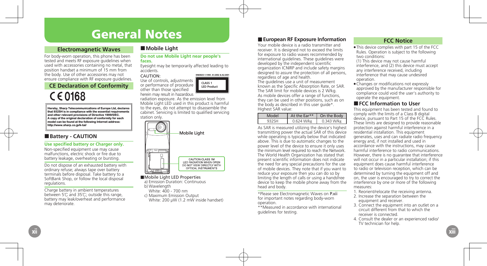 European RF Exposure Information ■Your mobile device is a radio transmitter and receiver. It is designed not to exceed the limits for exposure to radio waves recommended by international guidelines. These guidelines were  developed by the independent scientiﬁc organization ICNIRP and include safety margins designed to assure the protection of all persons, regardless of age and health.The guidelines use a unit of measurement known as the Speciﬁc Absorption Rate, or SAR. The SAR limit for mobile devices is 2 W/kg.As mobile devices offer a range of functions, they can be used in other positions, such as on the body as described in this user guide*.Highest SAR value:Model At the Ear** On the Body932SH 0.624 W/kg0.343 W/kgAs SAR is measured utilizing the device&apos;s highest transmitting power the actual SAR of this device while operating is typically below that indicated above. This is due to automatic changes to the power level of the device to ensure it only uses  the minimum level required to reach the Network. The World Health Organization has stated that present scientiﬁc information does not indicate the need for any special precautions for the use of mobile devices. They note that if you want to reduce your exposure then you can do so by limiting the length of calls or using a handsfree  device to keep the mobile phone away from the head and body. *Please see Electromagnetic Waves on P.xii for important notes regarding body-worn operation.**Measured in accordance with international guidelines for testing.FCC NoticeThis device complies with part 15 of the FCC  .Rules. Operation is subject to the following two conditions: (1) This device may not cause harmful interference, and (2) this device must accept  any interference received, including interference that may cause undesired operation.Changes or modiﬁcations not expressly  .approved by the manufacturer responsible for compliance could void the user&apos;s authority to operate the equipment.FCC Information to User ■This equipment has been tested and found to comply with the limits of a Class B digital device, pursuant to Part 15 of the FCC Rules. These limits are designed to provide reasonable protection against harmful interference in a residential installation. This equipment generates, uses and can radiate radio frequency energy and, if not installed and used in accordance with the instructions, may cause harmful interference to radio communications.However, there is no guarantee that interference will not occur in a particular installation; if this equipment does cause harmful interference to radio or television reception, which can be determined by turning the equipment off and on, the user is encouraged to try to correct the interference by one or more of the following measures:1.  Reorient/relocate the receiving antenna.2.  Increase the separation between the equipment and receiver.3.  Connect the equipment into an outlet on a circuit different from that to which the receiver is connected.4.  Consult the dealer or an experienced radio/TV technician for help.General NotesxiiElectromagnetic WavesFor body-worn operation, this phone has been tested and meets RF exposure guidelines when used with accessories containing no metal, that position handset a minimum of 15 mm from the body. Use of other accessories may not ensure compliance with RF exposure guidelines.CE Declaration of ConformityHereby, Sharp Telecommunications of Europe Ltd, declaresthat 932SH is in compliance with the essential requirements and other relevant provisions of Directive 1999/5/EC.A copy of the original declaration of conformity for each model can be found at the following Internet address:http://www.sharp.co.jp/k-tai/Battery - CAUTION ■Use speciﬁed battery or Charger only.Non-speciﬁed equipment use may cause malfunctions, electric shock or ﬁre due to battery leakage, overheating or bursting.Do not dispose of an exhausted battery with ordinary refuse; always tape over battery terminals before disposal. Take battery to a SoftBank Shop, or follow the local disposal regulations.Charge battery in ambient temperatures between 5℃ and 35℃; outside this range, battery may leak/overheat and performance may deteriorate.Mobile Light ■Do not use Mobile Light near people&apos;s faces.Eyesight may be temporarily affected leading to accidents.CAUTION:CLASS 1LED ProductEN60825-1:1994  A1:2002 &amp; A2:2001Use of controls, adjustments or performance of procedure other than those speciﬁed herein may result in hazardous radiation exposure. As the emission level from Mobile Light LED used in this product is harmful to the eyes, do not attempt to disassemble the cabinet. Servicing is limited to qualiﬁed servicing station only.Mobile Light■ Mobile Light LED Propertiesa) Emission Duration: Continuousb) Wavelength  White: 400 - 700 nmc) Maximum Emission Output  White: 200 µW (1.2 mW inside handset)xiii