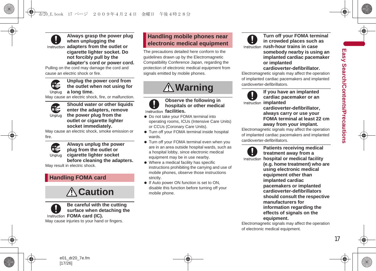 17e01_dr20_7e.fm[17/26]Easy Search/Contents/PrecautionsAlways grasp the power plug when unplugging the adapters from the outlet or cigarette lighter socket. Do not forcibly pull by the adapter’s cord or power cord.Pulling on the cord may damage the cord and cause an electric shock or fire.Unplug the power cord from the outlet when not using for a long time.May cause an electric shock, fire, or malfunction.Should water or other liquids enter the adapters, remove the power plug from the outlet or cigarette lighter socket immediately.May cause an electric shock, smoke emission or fire.Always unplug the power plug from the outlet or cigarette lighter socket before cleaning the adapters.May result in electric shock.Be careful with the cutting surface when detaching the FOMA card (IC).May cause injuries to your hand or fingers.The precautions detailed here conform to the guidelines drawn up by the Electromagnetic Compatibility Conference Japan, regarding the protection of electronic medical equipment from signals emitted by mobile phones.Observe the following in hospitals or other medical facilities. Do not take your FOMA terminal into operating rooms, ICUs (Intensive Care Units) or CCUs (Coronary Care Units). Turn off your FOMA terminal inside hospital wards. Turn off your FOMA terminal even when you are in an area outside hospital wards, such as a hospital lobby, since electronic medical equipment may be in use nearby. Where a medical facility has specific instructions prohibiting the carrying and use of mobile phones, observe those instructions strictly. If Auto power ON function is set to ON, disable this function before turning off your mobile phone.Turn off your FOMA terminal in crowded places such as rush-hour trains in case somebody nearby is using an implanted cardiac pacemaker or implanted cardioverter-defibrillator.Electromagnetic signals may affect the operation of implanted cardiac pacemakers and implanted cardioverter-defibrillators.If you have an implanted cardiac pacemaker or an implanted cardioverter-defibrillator, always carry or use your FOMA terminal at least 22 cm away from your implant.Electromagnetic signals may affect the operation of implanted cardiac pacemakers and implanted cardioverter-defibrillators.Patients receiving medical treatment away from a hospital or medical facility (e.g. home treatment) who are using electronic medical equipment other than implanted cardiac pacemakers or implanted cardioverter-defibrillators should consult the respective manufacturers for information regarding the effects of signals on the equipment.Electromagnetic signals may affect the operation of electronic medical equipment.Handling FOMA cardCautionHandling mobile phones near electronic medical equipmentWarningdr20_E.book  17 ページ  ２００９年４月２４日　金曜日　午後４時２８分