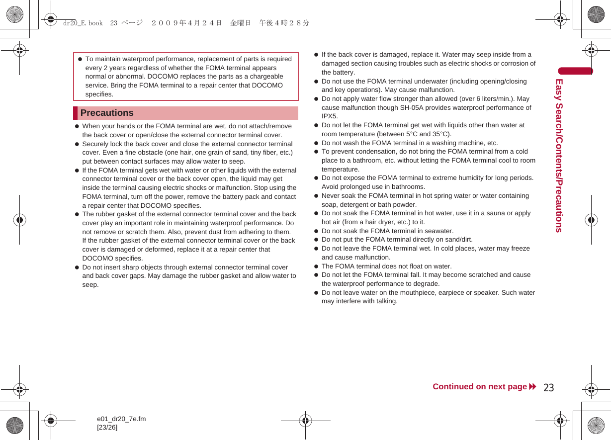 e01_dr20_7e.fm[23/26]23Continued on next pageEasy Search/Contents/Precautions When your hands or the FOMA terminal are wet, do not attach/remove the back cover or open/close the external connector terminal cover. Securely lock the back cover and close the external connector terminal cover. Even a fine obstacle (one hair, one grain of sand, tiny fiber, etc.) put between contact surfaces may allow water to seep. If the FOMA terminal gets wet with water or other liquids with the external connector terminal cover or the back cover open, the liquid may get inside the terminal causing electric shocks or malfunction. Stop using the FOMA terminal, turn off the power, remove the battery pack and contact a repair center that DOCOMO specifies. The rubber gasket of the external connector terminal cover and the back cover play an important role in maintaining waterproof performance. Do not remove or scratch them. Also, prevent dust from adhering to them.If the rubber gasket of the external connector terminal cover or the back cover is damaged or deformed, replace it at a repair center that DOCOMO specifies. Do not insert sharp objects through external connector terminal cover and back cover gaps. May damage the rubber gasket and allow water to seep. If the back cover is damaged, replace it. Water may seep inside from a damaged section causing troubles such as electric shocks or corrosion of the battery. Do not use the FOMA terminal underwater (including opening/closing and key operations). May cause malfunction. Do not apply water flow stronger than allowed (over 6 liters/min.). May cause malfunction though SH-05A provides waterproof performance of IPX5. Do not let the FOMA terminal get wet with liquids other than water at room temperature (between 5°C and 35°C). Do not wash the FOMA terminal in a washing machine, etc. To prevent condensation, do not bring the FOMA terminal from a cold place to a bathroom, etc. without letting the FOMA terminal cool to room temperature. Do not expose the FOMA terminal to extreme humidity for long periods. Avoid prolonged use in bathrooms. Never soak the FOMA terminal in hot spring water or water containing soap, detergent or bath powder. Do not soak the FOMA terminal in hot water, use it in a sauna or apply hot air (from a hair dryer, etc.) to it. Do not soak the FOMA terminal in seawater. Do not put the FOMA terminal directly on sand/dirt. Do not leave the FOMA terminal wet. In cold places, water may freeze and cause malfunction. The FOMA terminal does not float on water. Do not let the FOMA terminal fall. It may become scratched and cause the waterproof performance to degrade. Do not leave water on the mouthpiece, earpiece or speaker. Such water may interfere with talking. To maintain waterproof performance, replacement of parts is required every 2 years regardless of whether the FOMA terminal appears normal or abnormal. DOCOMO replaces the parts as a chargeable service. Bring the FOMA terminal to a repair center that DOCOMO specifies.Precautionsdr20_E.book  23 ページ  ２００９年４月２４日　金曜日　午後４時２８分