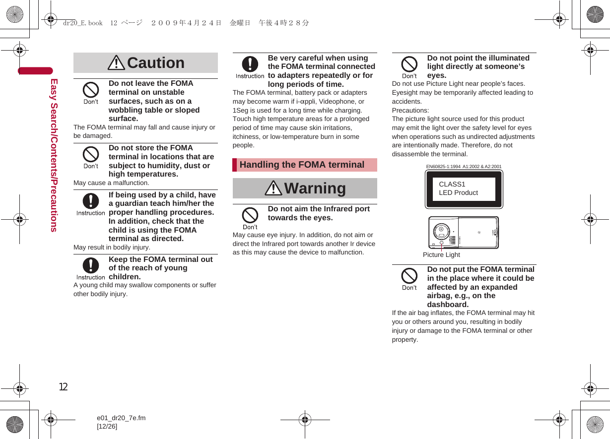 12e01_dr20_7e.fm[12/26]Easy Search/Contents/PrecautionsDo not leave the FOMA terminal on unstable surfaces, such as on a wobbling table or sloped surface.The FOMA terminal may fall and cause injury or be damaged.Do not store the FOMA terminal in locations that are subject to humidity, dust or high temperatures.May cause a malfunction.If being used by a child, have a guardian teach him/her the proper handling procedures. In addition, check that the child is using the FOMA terminal as directed.May result in bodily injury.Keep the FOMA terminal out of the reach of young children.A young child may swallow components or suffer other bodily injury.Be very careful when using the FOMA terminal connected to adapters repeatedly or for long periods of time.The FOMA terminal, battery pack or adapters may become warm if i-appli, Videophone, or 1Seg is used for a long time while charging.Touch high temperature areas for a prolonged period of time may cause skin irritations, itchiness, or low-temperature burn in some people.Do not aim the Infrared port towards the eyes.May cause eye injury. In addition, do not aim or direct the Infrared port towards another Ir device as this may cause the device to malfunction.Do not point the illuminated light directly at someone’s eyes.Do not use Picture Light near people’s faces. Eyesight may be temporarily affected leading to accidents.Precautions:The picture light source used for this product may emit the light over the safety level for eyes when operations such as undirected adjustments are intentionally made. Therefore, do not disassemble the terminal.Do not put the FOMA terminal in the place where it could be affected by an expanded airbag, e.g., on the dashboard.If the air bag inflates, the FOMA terminal may hit you or others around you, resulting in bodily injury or damage to the FOMA terminal or other property.CautionHandling the FOMA terminalWarningEN60825-1:1994  A1:2002 &amp; A2:2001CLASS1 LED ProductPicture Lightdr20_E.book  12 ページ  ２００９年４月２４日　金曜日　午後４時２８分