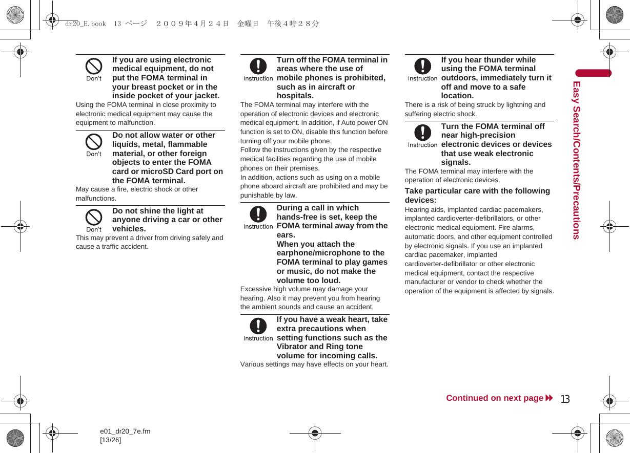 13e01_dr20_7e.fm[13/26]Continued on next pageEasy Search/Contents/PrecautionsIf you are using electronic medical equipment, do not put the FOMA terminal in your breast pocket or in the inside pocket of your jacket.Using the FOMA terminal in close proximity to electronic medical equipment may cause the equipment to malfunction.Do not allow water or other liquids, metal, flammable material, or other foreign objects to enter the FOMA card or microSD Card port on the FOMA terminal.May cause a fire, electric shock or other malfunctions.Do not shine the light at anyone driving a car or other vehicles.This may prevent a driver from driving safely and cause a traffic accident.Turn off the FOMA terminal in areas where the use of mobile phones is prohibited, such as in aircraft or hospitals.The FOMA terminal may interfere with the operation of electronic devices and electronic medical equipment. In addition, if Auto power ON function is set to ON, disable this function before turning off your mobile phone. Follow the instructions given by the respective medical facilities regarding the use of mobile phones on their premises. In addition, actions such as using on a mobile phone aboard aircraft are prohibited and may be punishable by law.During a call in which hands-free is set, keep the FOMA terminal away from the ears.When you attach the earphone/microphone to the FOMA terminal to play games or music, do not make the volume too loud.Excessive high volume may damage your hearing. Also it may prevent you from hearing the ambient sounds and cause an accident.If you have a weak heart, take extra precautions when setting functions such as the Vibrator and Ring tone volume for incoming calls.Various settings may have effects on your heart.If you hear thunder while using the FOMA terminal outdoors, immediately turn it off and move to a safe location.There is a risk of being struck by lightning and suffering electric shock.Turn the FOMA terminal off near high-precision electronic devices or devices that use weak electronic signals.The FOMA terminal may interfere with the operation of electronic devices.Take particular care with the following devices:Hearing aids, implanted cardiac pacemakers, implanted cardioverter-defibrillators, or other electronic medical equipment. Fire alarms, automatic doors, and other equipment controlled by electronic signals. If you use an implanted cardiac pacemaker, implanted cardioverter-defibrillator or other electronic medical equipment, contact the respective manufacturer or vendor to check whether the operation of the equipment is affected by signals.dr20_E.book  13 ページ  ２００９年４月２４日　金曜日　午後４時２８分