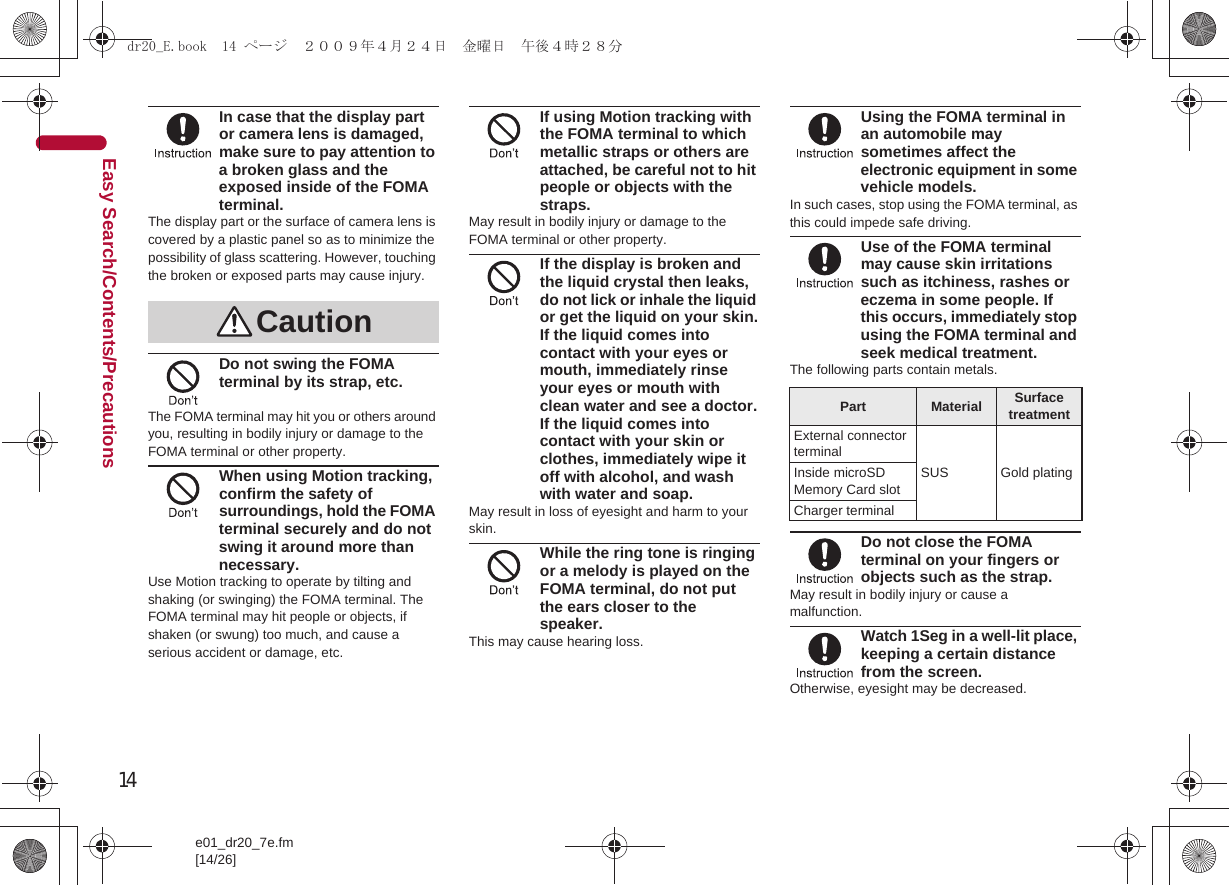 14e01_dr20_7e.fm[14/26]Easy Search/Contents/PrecautionsIn case that the display part or camera lens is damaged, make sure to pay attention to a broken glass and the exposed inside of the FOMA terminal.The display part or the surface of camera lens is covered by a plastic panel so as to minimize the possibility of glass scattering. However, touching the broken or exposed parts may cause injury.Do not swing the FOMA terminal by its strap, etc.The FOMA terminal may hit you or others around you, resulting in bodily injury or damage to the FOMA terminal or other property.When using Motion tracking, confirm the safety of surroundings, hold the FOMA terminal securely and do not swing it around more than necessary.Use Motion tracking to operate by tilting and shaking (or swinging) the FOMA terminal. The FOMA terminal may hit people or objects, if shaken (or swung) too much, and cause a serious accident or damage, etc.If using Motion tracking with the FOMA terminal to which metallic straps or others are attached, be careful not to hit people or objects with the straps.May result in bodily injury or damage to the FOMA terminal or other property.If the display is broken and the liquid crystal then leaks, do not lick or inhale the liquid or get the liquid on your skin.If the liquid comes into contact with your eyes or mouth, immediately rinse your eyes or mouth with clean water and see a doctor.If the liquid comes into contact with your skin or clothes, immediately wipe it off with alcohol, and wash with water and soap.May result in loss of eyesight and harm to your skin.While the ring tone is ringing or a melody is played on the FOMA terminal, do not put the ears closer to the speaker.This may cause hearing loss.Using the FOMA terminal in an automobile may sometimes affect the electronic equipment in some vehicle models.In such cases, stop using the FOMA terminal, as this could impede safe driving.Use of the FOMA terminal may cause skin irritations such as itchiness, rashes or eczema in some people. If this occurs, immediately stop using the FOMA terminal and seek medical treatment.The following parts contain metals.Do not close the FOMA terminal on your fingers or objects such as the strap.May result in bodily injury or cause a malfunction.Watch 1Seg in a well-lit place, keeping a certain distance from the screen.Otherwise, eyesight may be decreased.CautionPart Material Surface treatmentExternal connector terminalSUS Gold platingInside microSD Memory Card slotCharger terminaldr20_E.book  14 ページ  ２００９年４月２４日　金曜日　午後４時２８分