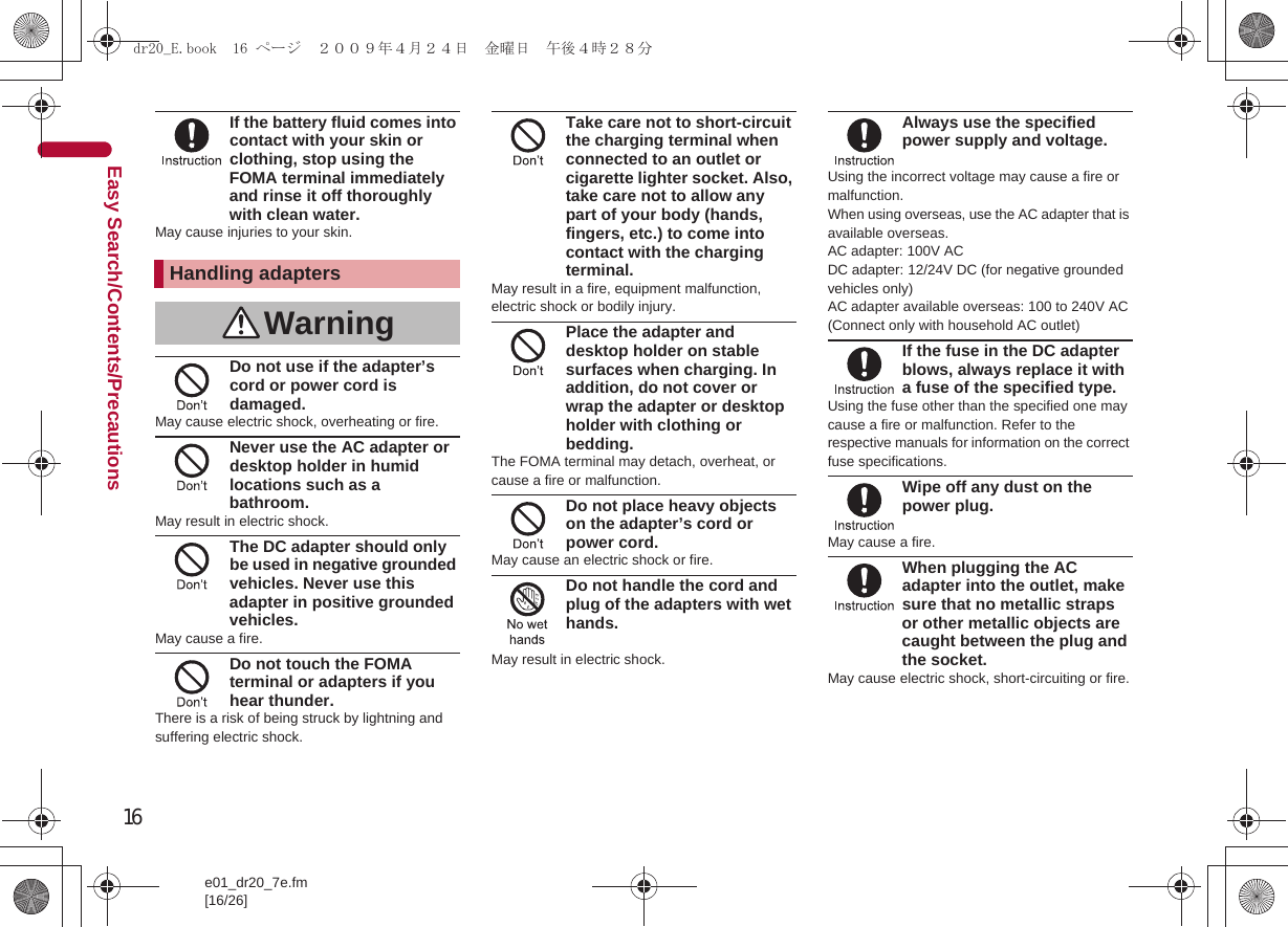 16e01_dr20_7e.fm[16/26]Easy Search/Contents/PrecautionsIf the battery fluid comes into contact with your skin or clothing, stop using the FOMA terminal immediately and rinse it off thoroughly with clean water.May cause injuries to your skin.Do not use if the adapter’s cord or power cord is damaged.May cause electric shock, overheating or fire.Never use the AC adapter or desktop holder in humid locations such as a bathroom.May result in electric shock.The DC adapter should only be used in negative grounded vehicles. Never use this adapter in positive grounded vehicles.May cause a fire.Do not touch the FOMA terminal or adapters if you hear thunder.There is a risk of being struck by lightning and suffering electric shock.Take care not to short-circuit the charging terminal when connected to an outlet or cigarette lighter socket. Also, take care not to allow any part of your body (hands, fingers, etc.) to come into contact with the charging terminal.May result in a fire, equipment malfunction, electric shock or bodily injury.Place the adapter and desktop holder on stable surfaces when charging. In addition, do not cover or wrap the adapter or desktop holder with clothing or bedding.The FOMA terminal may detach, overheat, or cause a fire or malfunction.Do not place heavy objects on the adapter’s cord or power cord.May cause an electric shock or fire.Do not handle the cord and plug of the adapters with wet hands.May result in electric shock.Always use the specified power supply and voltage.Using the incorrect voltage may cause a fire or malfunction. When using overseas, use the AC adapter that is available overseas.AC adapter: 100V ACDC adapter: 12/24V DC (for negative grounded vehicles only)AC adapter available overseas: 100 to 240V AC (Connect only with household AC outlet)If the fuse in the DC adapter blows, always replace it with a fuse of the specified type.Using the fuse other than the specified one may cause a fire or malfunction. Refer to the respective manuals for information on the correct fuse specifications.Wipe off any dust on the power plug.May cause a fire.When plugging the AC adapter into the outlet, make sure that no metallic straps or other metallic objects are caught between the plug and the socket.May cause electric shock, short-circuiting or fire.Handling adaptersWarningdr20_E.book  16 ページ  ２００９年４月２４日　金曜日　午後４時２８分