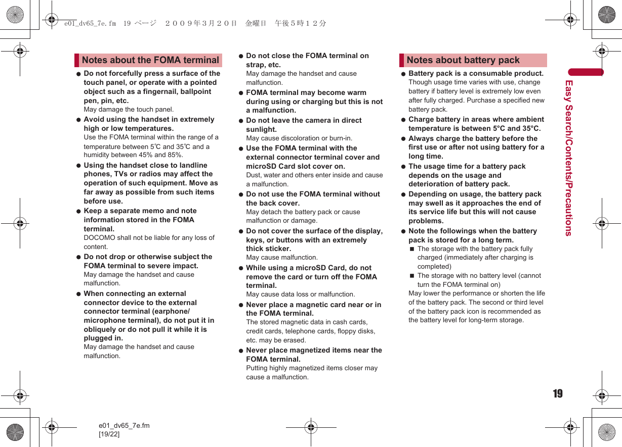 19e01_dv65_7e.fm[19/22]Easy Search/Contents/Precautions Do not forcefully press a surface of the touch panel, or operate with a pointed object such as a fingernail, ballpoint pen, pin, etc.May damage the touch panel. Avoid using the handset in extremely high or low temperatures. Use the FOMA terminal within the range of a temperature between 5℃ and 35℃ and a humidity between 45% and 85%. Using the handset close to landline phones, TVs or radios may affect the operation of such equipment. Move as far away as possible from such items before use. Keep a separate memo and note information stored in the FOMA terminal.DOCOMO shall not be liable for any loss of content. Do not drop or otherwise subject the FOMA terminal to severe impact.May damage the handset and cause malfunction. When connecting an external connector device to the external connector terminal (earphone/microphone terminal), do not put it in obliquely or do not pull it while it is plugged in.May damage the handset and cause malfunction. Do not close the FOMA terminal on strap, etc.May damage the handset and cause malfunction. FOMA terminal may become warm during using or charging but this is not a malfunction. Do not leave the camera in direct sunlight. May cause discoloration or burn-in. Use the FOMA terminal with the external connector terminal cover and microSD Card slot cover on. Dust, water and others enter inside and cause a malfunction. Do not use the FOMA terminal without the back cover. May detach the battery pack or cause malfunction or damage. Do not cover the surface of the display, keys, or buttons with an extremely thick sticker. May cause malfunction. While using a microSD Card, do not remove the card or turn off the FOMA terminal. May cause data loss or malfunction. Never place a magnetic card near or in the FOMA terminal.The stored magnetic data in cash cards, credit cards, telephone cards, floppy disks, etc. may be erased. Never place magnetized items near the FOMA terminal.Putting highly magnetized items closer may cause a malfunction. Battery pack is a consumable product. Though usage time varies with use, change battery if battery level is extremely low even after fully charged. Purchase a specified new battery pack. Charge battery in areas where ambient temperature is between 5°C and 35°C. Always charge the battery before the first use or after not using battery for a long time. The usage time for a battery pack depends on the usage and deterioration of battery pack. Depending on usage, the battery pack may swell as it approaches the end of its service life but this will not cause problems. Note the followings when the battery pack is stored for a long term. The storage with the battery pack fully charged (immediately after charging is completed)The storage with no battery level (cannot turn the FOMA terminal on)May lower the performance or shorten the life of the battery pack. The second or third level of the battery pack icon is recommended as the battery level for long-term storage.Notes about the FOMA terminalNotes about battery packe01_dv65_7e.fm  19 ページ  ２００９年３月２０日　金曜日　午後５時１２分