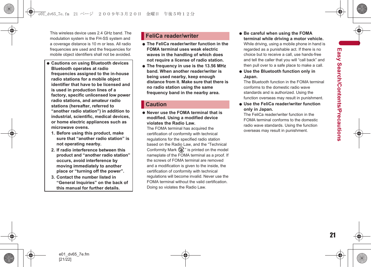 21e01_dv65_7e.fm[21/22]Easy Search/Contents/PrecautionsThis wireless device uses 2.4 GHz band. The modulation system is the FH-SS system and a coverage distance is 10 m or less. All radio frequencies are used and the frequencies for mobile object identifiers shall not be avoided. The FeliCa reader/writer function in the FOMA terminal uses weak electric waves in the handling of which does not require a license of radio station. The frequency in use is the 13.56 MHz band. When another reader/writer is being used nearby, keep enough distance from it. Make sure that there is no radio station using the same frequency band in the nearby area. Never use the FOMA terminal that is modified. Using a modified device violates the Radio Law. The FOMA terminal has acquired the certification of conformity with technical regulations for the specified radio station based on the Radio Law, and the “Technical Conformity Mark  ” is printed on the model nameplate of the FOMA terminal as a proof. If the screws of FOMA terminal are removed and a modification is given to the inside, the certification of conformity with technical regulations will become invalid. Never use the FOMA terminal without the valid certification. Doing so violates the Radio Law. Be careful when using the FOMA terminal while driving a motor vehicle. While driving, using a mobile phone in hand is regarded as a punishable act. If there is no choice but to receive a call, use hands-free and tell the caller that you will “call back” and then pull over to a safe place to make a call. Use the Bluetooth function only in Japan. The Bluetooth function in the FOMA terminal conforms to the domestic radio wave standards and is authorized. Using the function overseas may result in punishment. Use the FeliCa reader/writer function only in Japan. The FeliCa reader/writer function in the FOMA terminal conforms to the domestic radio wave standards. Using the function overseas may result in punishment. Cautions on using Bluetooth devices Bluetooth operates at radio frequencies assigned to the in-house radio stations for a mobile object identifier that have to be licensed and is used in production lines of a factory, specific unlicensed low power radio stations, and amateur radio stations (hereafter, referred to “another radio station”) in addition to industrial, scientific, medical devices, or home electric appliances such as microwave ovens.1. Before using this product, make sure that “another radio station” is not operating nearby.2. If radio interference between this product and “another radio station” occurs, avoid interference by moving immediately to another place or “turning off the power”.3. Contact the number listed in “General Inquiries” on the back of this manual for further details.FeliCa reader/writerCautione01_dv65_7e.fm  21 ページ  ２００９年３月２０日　金曜日　午後５時１２分