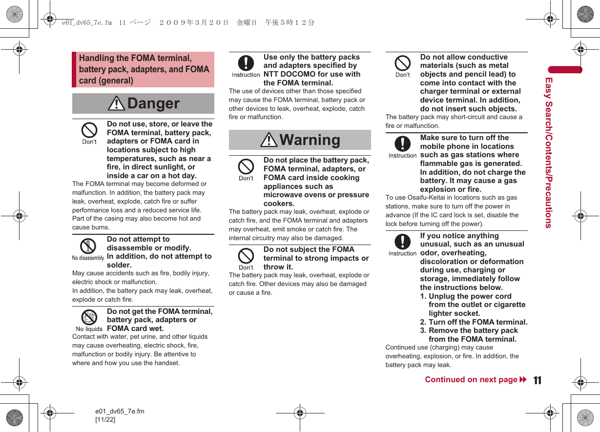 11e01_dv65_7e.fm[11/22]Continued on next pageEasy Search/Contents/PrecautionsDo not use, store, or leave the FOMA terminal, battery pack, adapters or FOMA card in locations subject to high temperatures, such as near a fire, in direct sunlight, or inside a car on a hot day.The FOMA terminal may become deformed or malfunction. In addition, the battery pack may leak, overheat, explode, catch fire or suffer performance loss and a reduced service life. Part of the casing may also become hot and cause burns.Do not attempt to disassemble or modify. In addition, do not attempt to solder.May cause accidents such as fire, bodily injury, electric shock or malfunction. In addition, the battery pack may leak, overheat, explode or catch fire.Do not get the FOMA terminal, battery pack, adapters or FOMA card wet.Contact with water, pet urine, and other liquids may cause overheating, electric shock, fire, malfunction or bodily injury. Be attentive to where and how you use the handset.Use only the battery packs and adapters specified by NTT DOCOMO for use with the FOMA terminal.The use of devices other than those specified may cause the FOMA terminal, battery pack or other devices to leak, overheat, explode, catch fire or malfunction.Do not place the battery pack, FOMA terminal, adapters, or FOMA card inside cooking appliances such as microwave ovens or pressure cookers.The battery pack may leak, overheat, explode or catch fire, and the FOMA terminal and adapters may overheat, emit smoke or catch fire. The internal circuitry may also be damaged.Do not subject the FOMA terminal to strong impacts or throw it.The battery pack may leak, overheat, explode or catch fire. Other devices may also be damaged or cause a fire.Do not allow conductive materials (such as metal objects and pencil lead) to come into contact with the charger terminal or external device terminal. In addition, do not insert such objects.The battery pack may short-circuit and cause a fire or malfunction.Make sure to turn off the mobile phone in locations such as gas stations where flammable gas is generated.In addition, do not charge the battery. It may cause a gas explosion or fire.To use Osaifu-Keitai in locations such as gas stations, make sure to turn off the power in advance (If the IC card lock is set, disable the lock before turning off the power).If you notice anything unusual, such as an unusual odor, overheating, discoloration or deformation during use, charging or storage, immediately follow the instructions below.1. Unplug the power cord from the outlet or cigarette lighter socket.2.Turn off the FOMA terminal.3.Remove the battery pack from the FOMA terminal.Continued use (charging) may cause overheating, explosion, or fire. In addition, the battery pack may leak.Handling the FOMA terminal, battery pack, adapters, and FOMA card (general)DangerWarninge01_dv65_7e.fm  11 ページ  ２００９年３月２０日　金曜日　午後５時１２分