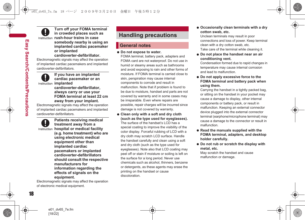 18e01_dv65_7e.fm[18/22]Easy Search/Contents/PrecautionsTurn off your FOMA terminal in crowded places such as rush-hour trains in case somebody nearby is using an implanted cardiac pacemaker or implanted cardioverter-defibrillator.Electromagnetic signals may affect the operation of implanted cardiac pacemakers and implanted cardioverter-defibrillators.If you have an implanted cardiac pacemaker or an implanted cardioverter-defibrillator, always carry or use your FOMA terminal at least 22 cm away from your implant.Electromagnetic signals may affect the operation of implanted cardiac pacemakers and implanted cardioverter-defibrillators.Patients receiving medical treatment away from a hospital or medical facility (e.g. home treatment) who are using electronic medical equipment other than implanted cardiac pacemakers or implanted cardioverter-defibrillators should consult the respective manufacturers for information regarding the effects of signals on the equipment.Electromagnetic signals may affect the operation of electronic medical equipment. Do not expose to water. FOMA terminal, battery pack, adapters and FOMA card are not waterproof. Do not use in humid or steamy areas such as bathrooms and avoid exposing to rain and other forms of moisture. If FOMA terminal is carried close to skin, perspiration may cause internal components to corrode and result in malfunction. Note that if problem is found to be due to moisture, handset and parts are not covered by warranty and in some cases may be irreparable. Even where repairs are possible, repair charges will be incurred since damage is not covered by warranty. Clean only with a soft and dry cloth (such as the type used for eyeglasses). The surface of the handset’s LCD has a special coating to improve the visibility of the color display. Forceful rubbing of LCD with a dry cloth may scratch LCD surface. Handle the handset carefully and clean using a soft and dry cloth (such as the type used for eyeglasses). Note also that LCD coating may peel off or stain if moisture or soiling is left on the surface for a long period. Never use chemicals such as alcohol, thinners, benzene or detergents, as these agents may erase the printing on the handset or cause discoloration. Occasionally clean terminals with a dry cotton swab, etc. Unclean terminals may result in poor connections and loss of power. Keep terminal clean with a dry cotton swab, etc.Take care of the terminal while cleaning it. Do not place the handset near an air conditioning vent. Condensation formed due to rapid changes in temperature may cause internal corrosion and lead to malfunction. Do not apply excessive force to the FOMA terminal and battery pack when using them. Carrying the handset in a tightly packed bag, or sitting on the handset in your pocket may cause a damage to display, other internal components or battery pack, or result in malfunction. Keeping an external connector device plugged into the external connector terminal (earphone/microphone terminal) may cause a damage to the connector or result in malfunction. Read the manuals supplied with the FOMA terminal, adapters, and desktop holder carefully. Do not rub or scratch the display with metal, etc. May scratch the handset and cause malfunction or damage.Handling precautionsGeneral notese01_dv65_7e.fm  18 ページ  ２００９年３月２０日　金曜日　午後５時１２分