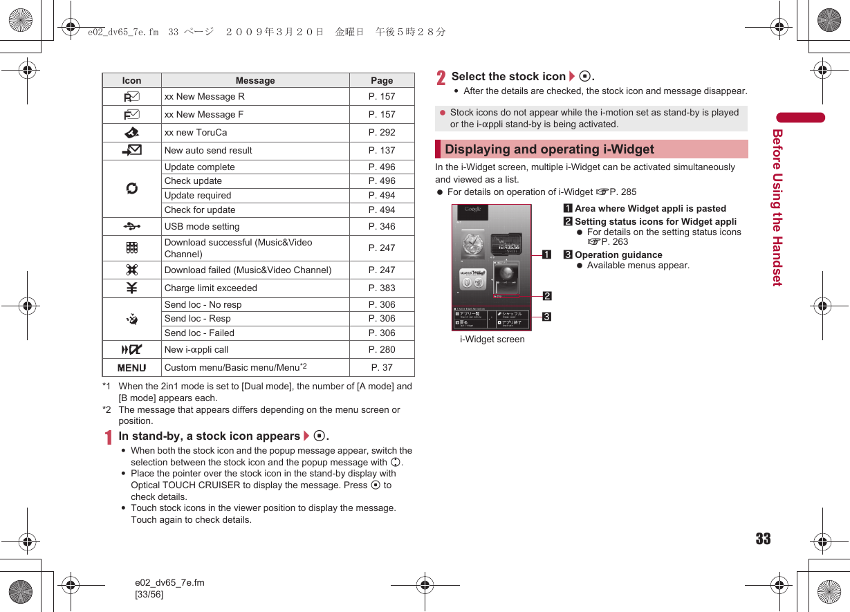 33e02_dv65_7e.fm[33/56]Before Using the Handset*1 When the 2in1 mode is set to [Dual mode], the number of [A mode] and [B mode] appears each.*2 The message that appears differs depending on the menu screen or position.1In stand-by, a stock icon appears/t.:When both the stock icon and the popup message appear, switch the selection between the stock icon and the popup message with u.:Place the pointer over the stock icon in the stand-by display with Optical TOUCH CRUISER to display the message. Press t to check details.:Touch stock icons in the viewer position to display the message. Touch again to check details.2Select the stock icon/t.:After the details are checked, the stock icon and message disappear.In the i-Widget screen, multiple i-Widget can be activated simultaneously and viewed as a list. For details on operation of i-Widget nP. 285Lxx New Message R P. 157Qxx New Message F P. 157Dxx new ToruCa P. 2925New auto send result P. 1376Update complete P. 496Check update  P. 496Update required P. 494Check for update P. 494DUSB mode setting  P. 346tDownload successful (Music&amp;Video Channel) P. 247gDownload failed (Music&amp;Video Channel) P. 2474Charge limit exceeded P. 383@Send loc - No resp P. 306Send loc - Resp P. 306Send loc - Failed P. 306aNew i-appli call P. 280GCustom menu/Basic menu/Menu*2 P. 37Icon Message Page Stock icons do not appear while the i-motion set as stand-by is played or the i-appli stand-by is being activated.Displaying and operating i-Widget1Area where Widget appli is pasted2Setting status icons for Widget appli For details on the setting status icons nP. 2633Operation guidance Available menus appear.312i-Widget screene02_dv65_7e.fm  33 ページ  ２００９年３月２０日　金曜日　午後５時２８分