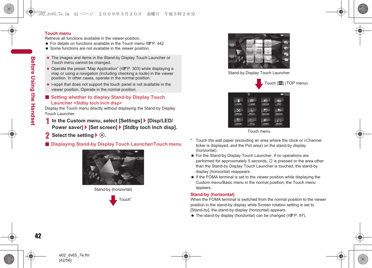 42e02_dv65_7e.fm[42/56]Before Using the HandsetTouch menuRetrieve all functions available in the viewer position. For details on functions available in the Touch menu nP. 442 Some functions are not available in the viewer position.■Setting whether to display Stand-by Display Touch Launcher &lt;Stdby toch lnch disp&gt;Display the Touch menu directly without displaying the Stand-by Display Touch Launcher.1In the Custom menu, select [Settings]/[Disp/LED/Power saver]/[Set screen]/[Stdby toch lnch disp].2Select the setting/t.■Displaying Stand-by Display Touch Launcher/Touch menu * Touch the wall paper (excluding an area where the clock or i-Channel ticker is displayed, and the Pict area) on the stand-by display (horizontal). For the Stand-by Display Touch Launcher, if no operations are performed for approximately 5 seconds, &amp; is pressed or the area other than the Stand-by Display Touch Launcher is touched, the stand-by display (horizontal) reappears. If the FOMA terminal is set to the viewer position while displaying the Custom menu/Basic menu in the normal position, the Touch menu appears.Stand-by (horizontal)When the FOMA terminal is switched from the normal position to the viewer position in the stand-by display while Screen rotation setting is set to [Stand-by], the stand-by display (horizontal) appears. The stand-by display (horizontal) can be changed (nP. 97). The images and items in the Stand-by Display Touch Launcher or Touch menu cannot be changed. Operate the preset “Map Application” (nP. 303) while displaying a map or using a navigation (including checking a route) in the viewer position. In other cases, operate in the normal position. i-appli that does not support the touch panel is not available in the viewer position. Operate in the normal position.Stand-by (horizontal)Touch*Stand-by Display Touch LauncherTouch [$] (TOP menu)Touch menue02_dv65_7e.fm  42 ページ  ２００９年３月２０日　金曜日　午後５時２８分