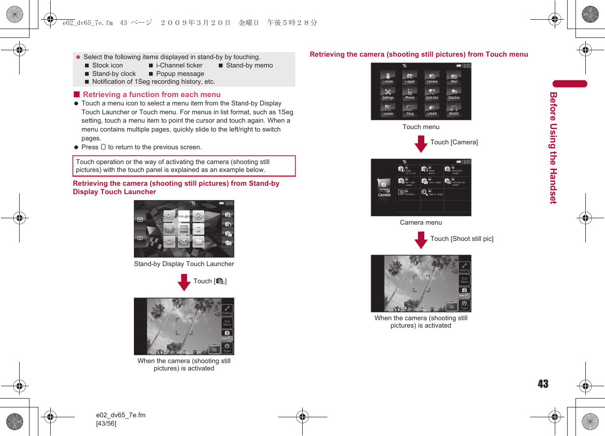 43e02_dv65_7e.fm[43/56]Before Using the Handset■Retrieving a function from each menu Touch a menu icon to select a menu item from the Stand-by Display Touch Launcher or Touch menu. For menus in list format, such as 1Seg setting, touch a menu item to point the cursor and touch again. When a menu contains multiple pages, quickly slide to the left/right to switch pages. Press &amp; to return to the previous screen.Retrieving the camera (shooting still pictures) from Stand-by Display Touch LauncherRetrieving the camera (shooting still pictures) from Touch menu Select the following items displayed in stand-by by touching.Stock icon i-Channel ticker Stand-by memoStand-by clock Popup messageNotification of 1Seg recording history, etc.Touch operation or the way of activating the camera (shooting still pictures) with the touch panel is explained as an example below.Stand-by Display Touch LauncherTouch [*]When the camera (shooting still pictures) is activatedTouch menuTouch [Camera]Camera menuTouch [Shoot still pic]When the camera (shooting still pictures) is activatede02_dv65_7e.fm  43 ページ  ２００９年３月２０日　金曜日　午後５時２８分