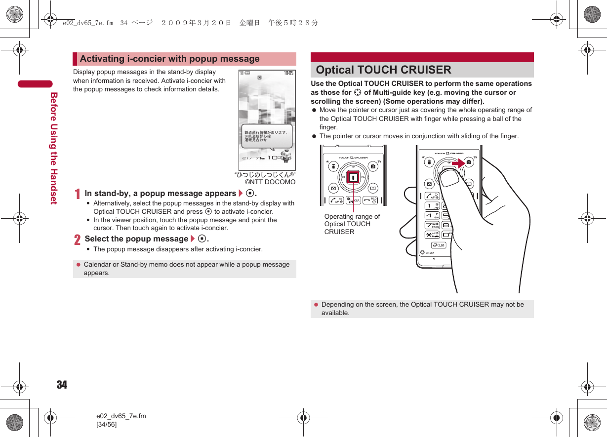34e02_dv65_7e.fm[34/56]Before Using the HandsetDisplay popup messages in the stand-by display when information is received. Activate i-concier with the popup messages to check information details.1In stand-by, a popup message appears/t.:Alternatively, select the popup messages in the stand-by display with Optical TOUCH CRUISER and press t to activate i-concier.:In the viewer position, touch the popup message and point the cursor. Then touch again to activate i-concier.2Select the popup message/t.:The popup message disappears after activating i-concier.Use the Optical TOUCH CRUISER to perform the same operations as those for w of Multi-guide key (e.g. moving the cursor or scrolling the screen) (Some operations may differ). Move the pointer or cursor just as covering the whole operating range of the Optical TOUCH CRUISER with finger while pressing a ball of the finger. The pointer or cursor moves in conjunction with sliding of the finger.Activating i-concier with popup message Calendar or Stand-by memo does not appear while a popup message appears.“ひつじのしつじくん®”©NTT DOCOMOOptical TOUCH CRUISER Depending on the screen, the Optical TOUCH CRUISER may not be available.Operating range of Optical TOUCH CRUISERe02_dv65_7e.fm  34 ページ  ２００９年３月２０日　金曜日　午後５時２８分