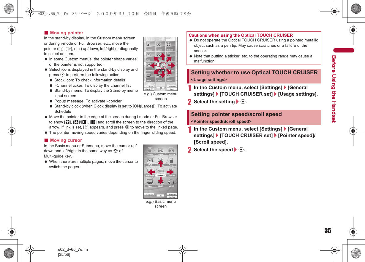 35e02_dv65_7e.fm[35/56]Before Using the Handset■Moving pointerIn the stand-by display, in the Custom menu screen or during i-mode or Full Browser, etc., move the pointer ([L], [K], etc.) up/down, left/right or diagonally to select an item. In some Custom menus, the pointer shape varies or the pointer is not supported. Select icons displayed in the stand-by display and press t to perform the following action.Stock icon: To check information detailsi-Channel ticker: To display the channel listStand-by memo: To display the Stand-by memo input screenPopup message: To activate i-concierStand-by clock (when Clock display is set to [ON(Large)]): To activate Schedule Move the pointer to the edge of the screen during i-mode or Full Browser to show [G], [R]/[\], [Z] and scroll the screen to the direction of the arrow. If link is set, [M] appears, and press t to move to the linked page. The pointer moving speed varies depending on the finger sliding speed.■Moving cursorIn the Basic menu or Submenu, move the cursor up/down and left/right in the same way as w of Multi-guide key. When there are multiple pages, move the cursor to switch the pages.1In the Custom menu, select [Settings]/[General settings]/[TOUCH CRUISER set]/[Usage settings].2Select the setting/t.1In the Custom menu, select [Settings]/[General settings]/[TOUCH CRUISER set]/[Pointer speed]/[Scroll speed].2Select the speed/t.e.g.) Custom menu screene.g.) Basic menu screenCautions when using the Optical TOUCH CRUISER Do not operate the Optical TOUCH CRUISER using a pointed metallic object such as a pen tip. May cause scratches or a failure of the sensor. Note that putting a sticker, etc. to the operating range may cause a malfunction.Setting whether to use Optical TOUCH CRUISER &lt;Usage settings&gt;Setting pointer speed/scroll speed &lt;Pointer speed/Scroll speed&gt;e02_dv65_7e.fm  35 ページ  ２００９年３月２０日　金曜日　午後５時２８分