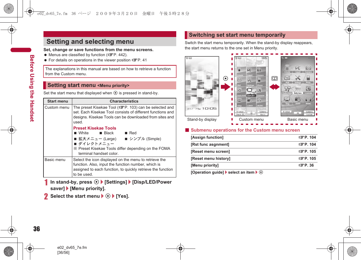 36e02_dv65_7e.fm[36/56]Before Using the HandsetSet, change or save functions from the menu screens. Menus are classified by function (nP. 442). For details on operations in the viewer position nP. 41Set the start menu that displayed when t is pressed in stand-by.1In stand-by, press t/[Settings]/[Disp/LED/Power saver]/[Menu priority].2Select the start menu/t/[Yes].Switch the start menu temporarily. When the stand-by display reappears, the start menu returns to the one set in Menu priority.■Submenu operations for the Custom menu screen[Assign function] nP. 104[Rst func asgnment] nP. 104[Reset menu screen] nP. 105[Reset menu history] nP. 105[Menu priority] nP. 36[Operation guide]/select an item/tSetting and selecting menuThe explanations in this manual are based on how to retrieve a function from the Custom menu.Setting start menu &lt;Menu priority&gt;Start menu CharacteristicsCustom menu The preset Kisekae Tool (nP. 103) can be selected and set. Each Kisekae Tool consists of different functions and designs. Kisekae Tools can be downloaded from sites and used.Preset Kisekae ToolsWhite Black Red拡大メニュー (Large) シンプル (Simple)ダイレクトメニュー※Preset Kisekae Tools differ depending on the FOMA terminal handset color.Basic menu Select the icon displayed on the menu to retrieve the function. Also, input the function number, which is assigned to each function, to quickly retrieve the function to be used.Switching set start menu temporarilyt aStand-by display Custom menu Basic menue02_dv65_7e.fm  36 ページ  ２００９年３月２０日　金曜日　午後５時２８分