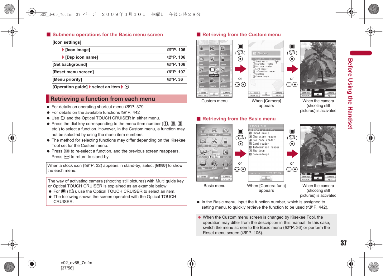 37e02_dv65_7e.fm[37/56]Before Using the Handset■Submenu operations for the Basic menu screen[Icon settings]/[Icon image] nP. 106/[Dsp icon name] nP. 106[Set background] nP. 106[Reset menu screen] nP. 107[Menu priority] nP. 36[Operation guide]/select an item/t For details on operating shortcut menu nP. 379 For details on the available functions nP. 442 Use w and the Optical TOUCH CRUISER in either menu. Press the dial key corresponding to the menu item number (U, V, W, etc.) to select a function. However, in the Custom menu, a function may not be selected by using the menu item numbers. The method for selecting functions may differ depending on the Kisekae Tool set for the Custom menu. Press c to re-select a function, and the previous screen reappears. Press H to return to stand-by.■Retrieving from the Custom menu■Retrieving from the Basic menu In the Basic menu, input the function number, which is assigned to setting menu, to quickly retrieve the function to be used (nP. 442).Retrieving a function from each menuWhen a stock icon (nP. 32) appears in stand-by, select [G] to show the each menu.The way of activating camera (shooting still pictures) with Multi guide key or Optical TOUCH CRUISER is explained as an example below. For , (;), use the Optical TOUCH CRUISER to select an item. The following shows the screen operated with the Optical TOUCH CRUISER. When the Custom menu screen is changed by Kisekae Tool, the operation may differ from the description in this manual. In this case, switch the menu screen to the Basic menu (nP. 36) or perform the Reset menu screen (nP. 105).,(;)tCustom menu When [Camera] appearsWhen the camera (shooting still pictures) is activated,(;)tor wtor ut,(;)tBasic menu When [Camera func]appearsWhen the camera (shooting still pictures) is activated,(;)tor wtor ute02_dv65_7e.fm  37 ページ  ２００９年３月２０日　金曜日　午後５時２８分