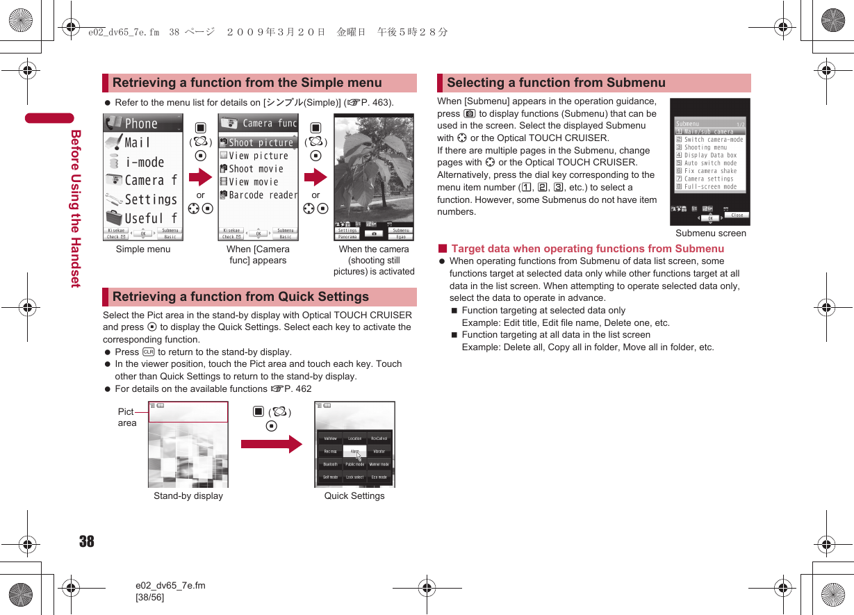 38e02_dv65_7e.fm[38/56]Before Using the Handset Refer to the menu list for details on [シンプル(Simple)] (nP. 463).Select the Pict area in the stand-by display with Optical TOUCH CRUISER and press t to display the Quick Settings. Select each key to activate the corresponding function. Press c to return to the stand-by display. In the viewer position, touch the Pict area and touch each key. Touch other than Quick Settings to return to the stand-by display. For details on the available functions nP. 462When [Submenu] appears in the operation guidance, press C to display functions (Submenu) that can be used in the screen. Select the displayed Submenu with w or the Optical TOUCH CRUISER. If there are multiple pages in the Submenu, change pages with w or the Optical TOUCH CRUISER.Alternatively, press the dial key corresponding to the menu item number (U, V, W, etc.) to select a function. However, some Submenus do not have item numbers.■Target data when operating functions from Submenu When operating functions from Submenu of data list screen, some functions target at selected data only while other functions target at all data in the list screen. When attempting to operate selected data only, select the data to operate in advance.Function targeting at selected data onlyExample: Edit title, Edit file name, Delete one, etc.Function targeting at all data in the list screenExample: Delete all, Copy all in folder, Move all in folder, etc.Retrieving a function from the Simple menuRetrieving a function from Quick Settings,(;)tor wt,(;)tor wtSimple menu When [Camera func] appearsWhen the camera (shooting still pictures) is activatedStand-by display Quick SettingsPict area , (;)tSelecting a function from SubmenuSubmenu screene02_dv65_7e.fm  38 ページ  ２００９年３月２０日　金曜日　午後５時２８分