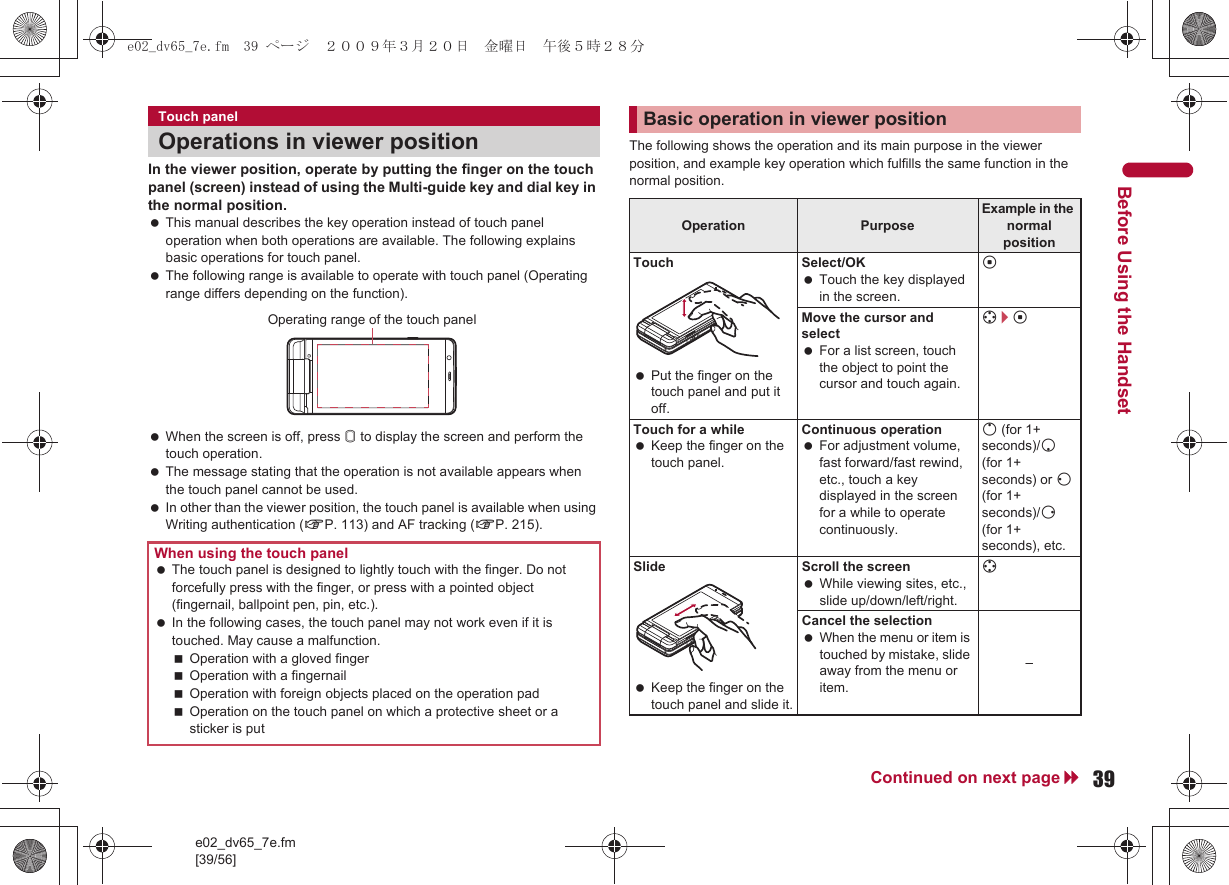 e02_dv65_7e.fm[39/56]39Continued on next pageBefore Using the HandsetIn the viewer position, operate by putting the finger on the touch panel (screen) instead of using the Multi-guide key and dial key in the normal position. This manual describes the key operation instead of touch panel operation when both operations are available. The following explains basic operations for touch panel. The following range is available to operate with touch panel (Operating range differs depending on the function). When the screen is off, press &amp; to display the screen and perform the touch operation. The message stating that the operation is not available appears when the touch panel cannot be used. In other than the viewer position, the touch panel is available when using Writing authentication (nP. 113) and AF tracking (nP. 215).The following shows the operation and its main purpose in the viewer position, and example key operation which fulfills the same function in the normal position.Touch panelOperations in viewer positionWhen using the touch panel The touch panel is designed to lightly touch with the finger. Do not forcefully press with the finger, or press with a pointed object (fingernail, ballpoint pen, pin, etc.). In the following cases, the touch panel may not work even if it is touched. May cause a malfunction.Operation with a gloved fingerOperation with a fingernailOperation with foreign objects placed on the operation padOperation on the touch panel on which a protective sheet or a sticker is putOperating range of the touch panelBasic operation in viewer positionOperation Purpose Example in the normal positionTouch Put the finger on the touch panel and put it off.Select/OK Touch the key displayed in the screen.tMove the cursor and select For a list screen, touch the object to point the cursor and touch again.w/tTouch for a while Keep the finger on the touch panel.Continuous operation For adjustment volume, fast forward/fast rewind, etc., touch a key displayed in the screen for a while to operate continuously.o (for 1+ seconds)/p (for 1+ seconds) or q (for 1+ seconds)/r (for 1+ seconds), etc.Slide Keep the finger on the touch panel and slide it.Scroll the screen While viewing sites, etc., slide up/down/left/right.wCancel the selection When the menu or item is touched by mistake, slide away from the menu or item.–e02_dv65_7e.fm  39 ページ  ２００９年３月２０日　金曜日　午後５時２８分