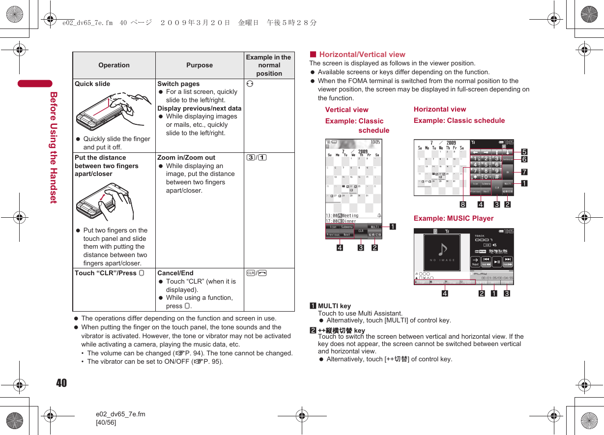 40e02_dv65_7e.fm[40/56]Before Using the Handset The operations differ depending on the function and screen in use. When putting the finger on the touch panel, the tone sounds and the vibrator is activated. However, the tone or vibrator may not be activated while activating a camera, playing the music data, etc.• The volume can be changed (nP. 94). The tone cannot be changed.• The vibrator can be set to ON/OFF (nP. 95).■Horizontal/Vertical viewThe screen is displayed as follows in the viewer position. Available screens or keys differ depending on the function. When the FOMA terminal is switched from the normal position to the viewer position, the screen may be displayed in full-screen depending on the function.1MULTI keyTouch to use Multi Assistant. Alternatively, touch [MULTI] of control key.2++縦横切替 keyTouch to switch the screen between vertical and horizontal view. If the key does not appear, the screen cannot be switched between vertical and horizontal view. Alternatively, touch [++切替] of control key.Quick slide Quickly slide the finger and put it off.Switch pages For a list screen, quickly slide to the left/right.Display previous/next data While displaying images or mails, etc., quickly slide to the left/right.vPut the distance between two fingers apart/closer Put two fingers on the touch panel and slide them with putting the distance between two fingers apart/closer.Zoom in/Zoom out While displaying an image, put the distance between two fingers apart/closer.3/1Touch “CLR”/Press &amp;Cancel/End Touch “CLR” (when it is displayed). While using a function, press &amp;.c/HOperation Purpose Example in the normal position34 2187652413Horizontal viewExample: Classic scheduleVertical viewExample: Classic schedule14 2 3Example: MUSIC Playere02_dv65_7e.fm  40 ページ  ２００９年３月２０日　金曜日　午後５時２８分