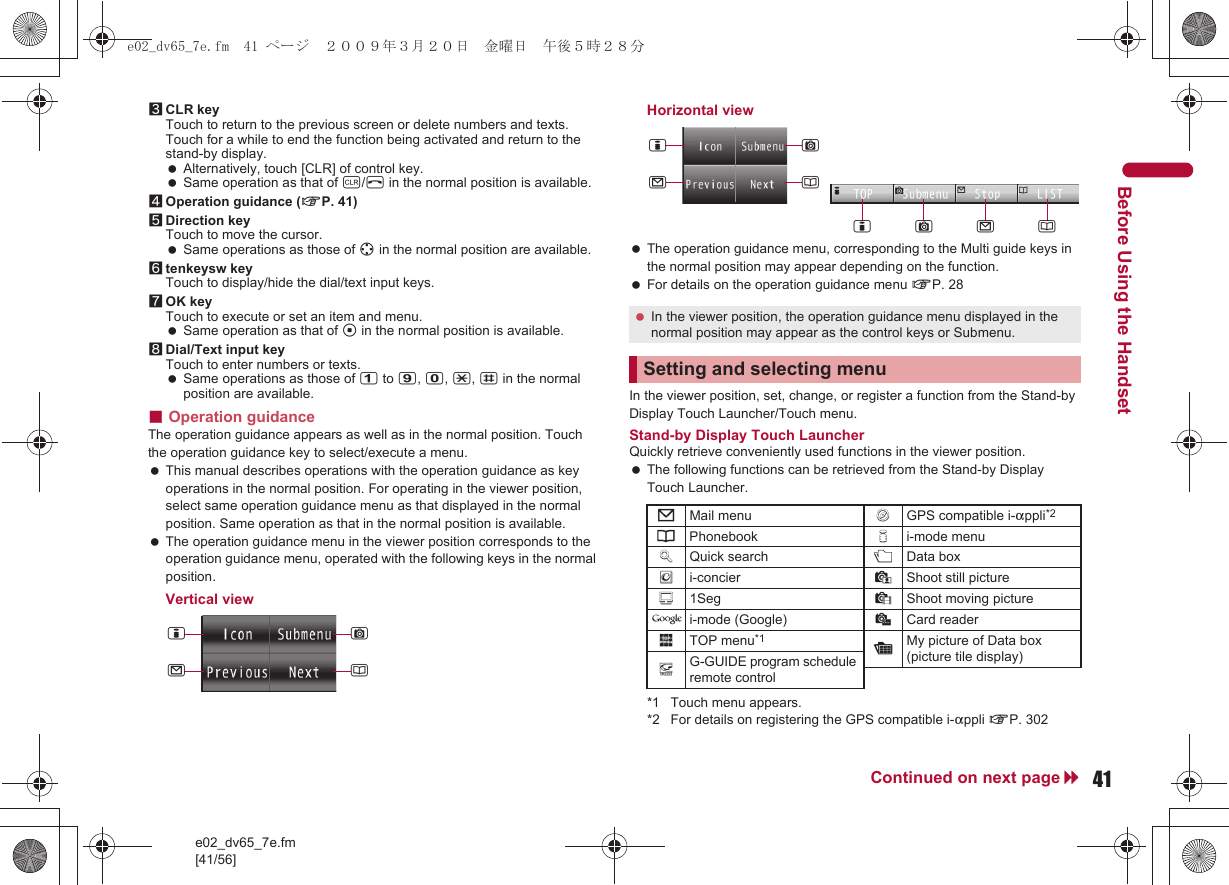 e02_dv65_7e.fm[41/56]41Continued on next pageBefore Using the Handset3CLR keyTouch to return to the previous screen or delete numbers and texts. Touch for a while to end the function being activated and return to the stand-by display. Alternatively, touch [CLR] of control key. Same operation as that of c/H in the normal position is available.4Operation guidance (nP. 41)5Direction keyTouch to move the cursor. Same operations as those of w in the normal position are available.6tenkeysw keyTouch to display/hide the dial/text input keys.7OK keyTouch to execute or set an item and menu. Same operation as that of t in the normal position is available.8Dial/Text input keyTouch to enter numbers or texts. Same operations as those of 1 to 9, 0, *, # in the normal position are available.■Operation guidanceThe operation guidance appears as well as in the normal position. Touch the operation guidance key to select/execute a menu. This manual describes operations with the operation guidance as key operations in the normal position. For operating in the viewer position, select same operation guidance menu as that displayed in the normal position. Same operation as that in the normal position is available. The operation guidance menu in the viewer position corresponds to the operation guidance menu, operated with the following keys in the normal position.Vertical viewHorizontal view The operation guidance menu, corresponding to the Multi guide keys in the normal position may appear depending on the function. For details on the operation guidance menu nP. 28In the viewer position, set, change, or register a function from the Stand-byDisplay Touch Launcher/Touch menu.Stand-by Display Touch LauncherQuickly retrieve conveniently used functions in the viewer position. The following functions can be retrieved from the Stand-by Display Touch Launcher.*1 Touch menu appears.*2 For details on registering the GPS compatible i-appli nP. 302iCma In the viewer position, the operation guidance menu displayed in the normal position may appear as the control keys or Submenu.Setting and selecting menu7Mail menu !GPS compatible i-appli*26Phonebook 8i-mode menu9Quick search +Data box(i-concier *Shoot still picture)1Seg ,Shoot moving picture0i-mode (Google) _Card reader$TOP menu*1 :My picture of Data box (picture tile display)-G-GUIDE program schedule remote controliCmaamCie02_dv65_7e.fm  41 ページ  ２００９年３月２０日　金曜日　午後５時２８分