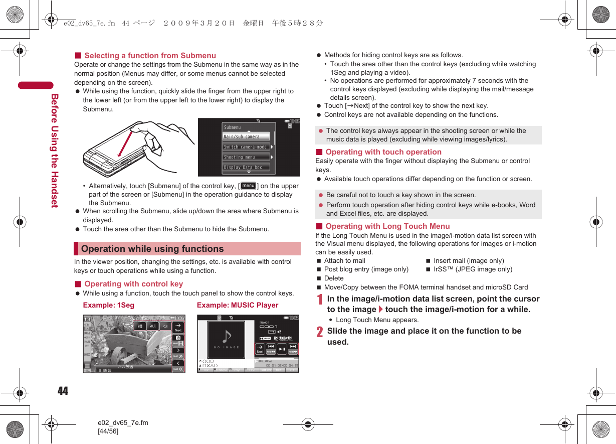 44e02_dv65_7e.fm[44/56]Before Using the Handset■Selecting a function from SubmenuOperate or change the settings from the Submenu in the same way as in the normal position (Menus may differ, or some menus cannot be selected depending on the screen). While using the function, quickly slide the finger from the upper right to the lower left (or from the upper left to the lower right) to display the Submenu.• Alternatively, touch [Submenu] of the control key, [D] on the upper part of the screen or [Submenu] in the operation guidance to display the Submenu. When scrolling the Submenu, slide up/down the area where Submenu is displayed. Touch the area other than the Submenu to hide the Submenu.In the viewer position, changing the settings, etc. is available with control keys or touch operations while using a function.■Operating with control key While using a function, touch the touch panel to show the control keys. Methods for hiding control keys are as follows.• Touch the area other than the control keys (excluding while watching 1Seg and playing a video).• No operations are performed for approximately 7 seconds with the control keys displayed (excluding while displaying the mail/message details screen). Touch [bNext] of the control key to show the next key. Control keys are not available depending on the functions.■Operating with touch operationEasily operate with the finger without displaying the Submenu or control keys. Available touch operations differ depending on the function or screen.■Operating with Long Touch MenuIf the Long Touch Menu is used in the image/i-motion data list screen with the Visual menu displayed, the following operations for images or i-motion can be easily used.Attach to mail Insert mail (image only)Post blog entry (image only) IrSS™ (JPEG image only)DeleteMove/Copy between the FOMA terminal handset and microSD Card1In the image/i-motion data list screen, point the cursor to the image/touch the image/i-motion for a while.:Long Touch Menu appears.2Slide the image and place it on the function to be used.Operation while using functionsExample: 1Seg Example: MUSIC Player The control keys always appear in the shooting screen or while the music data is played (excluding while viewing images/lyrics). Be careful not to touch a key shown in the screen. Perform touch operation after hiding control keys while e-books, Word and Excel files, etc. are displayed.e02_dv65_7e.fm  44 ページ  ２００９年３月２０日　金曜日　午後５時２８分