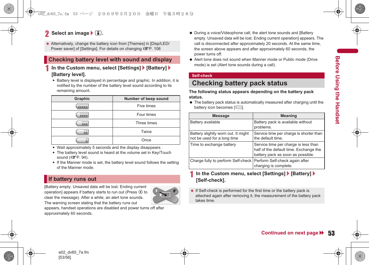 e02_dv65_7e.fm[53/56]53Continued on next pageBefore Using the Handset2Select an image/i.1In the Custom menu, select [Settings]/[Battery]/[Battery level].:Battery level is displayed in percentage and graphic. In addition, it is notified by the number of the battery level sound according to its remaining amount.:Wait approximately 5 seconds and the display disappears.:The battery level sound is heard at the volume set in Key/Touch sound (nP. 94).:If the Manner mode is set, the battery level sound follows the setting of the Manner mode.[Battery empty. Unsaved data will be lost. Ending current operation] appears if battery starts to run out (Press t to clear the message). After a while, an alert tone sounds. The warning screen stating that the battery runs out appears, handset operations are disabled and power turns off after approximately 60 seconds. During a voice/Videophone call, the alert tone sounds and [Battery empty. Unsaved data will be lost. Ending current operation] appears. The call is disconnected after approximately 20 seconds. At the same time, the screen above appears and after approximately 60 seconds, the power turns off. Alert tone does not sound when Manner mode or Public mode (Drive mode) is set (Alert tone sounds during a call).The following status appears depending on the battery pack status. The battery pack status is automatically measured after charging until the battery icon becomes [&quot;].1In the Custom menu, select [Settings]/[Battery]/[Self-check]. Alternatively, change the battery icon from [Themes] in [Disp/LED/Power saver] of [Settings]. For details on changing nP. 106Checking battery level with sound and displayGraphic Number of beep soundFive timesFour timesThree timesTwiceOnceIf battery runs outSelf-checkChecking battery pack status Message MeaningBattery available Battery pack is available without problems.Battery slightly worn out. It might not be used for a long timeService time per charge is shorter than the default time.Time to exchange battery Service time per charge is less than half of the default time. Exchange the battery pack as soon as possible.Charge fully to perform Self-check Perform Self-check again after charging is complete. If Self-check is performed for the first time or the battery pack is attached again after removing it, the measurement of the battery pack takes time.e02_dv65_7e.fm  53 ページ  ２００９年３月２０日　金曜日　午後５時２８分
