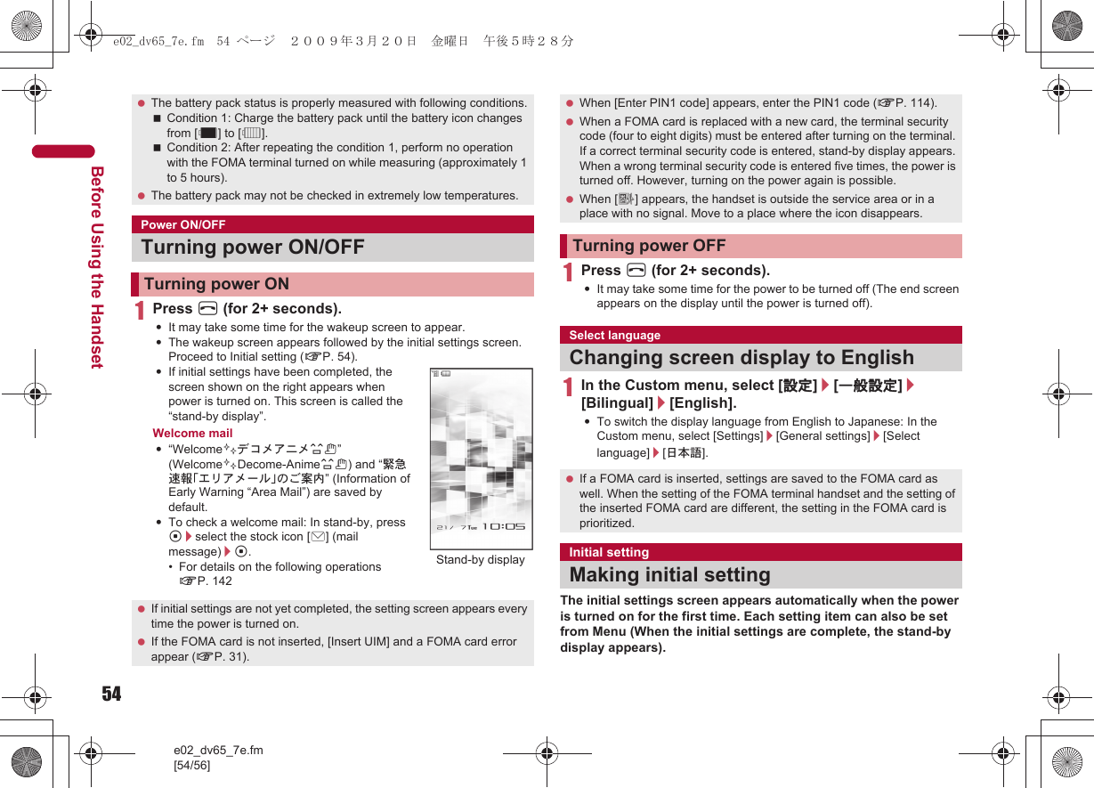54e02_dv65_7e.fm[54/56]Before Using the Handset1Press H (for 2+ seconds).:It may take some time for the wakeup screen to appear.:The wakeup screen appears followed by the initial settings screen. Proceed to Initial setting (nP. 54).:If initial settings have been completed, the screen shown on the right appears when power is turned on. This screen is called the “stand-by display”.Welcome mail:“Welcome$デコメアニメ%&amp;” (Welcome$Decome-Anime%&amp;) and “緊急速報「エリアメール」のご案内” (Information of Early Warning “Area Mail”) are saved by default.:To check a welcome mail: In stand-by, press t/select the stock icon [C] (mail message)/t.• For details on the following operations nP. 1421Press H (for 2+ seconds).:It may take some time for the power to be turned off (The end screen appears on the display until the power is turned off).1In the Custom menu, select [設定]/[一般設定]/[Bilingual]/[English].:To switch the display language from English to Japanese: In the Custom menu, select [Settings]/[General settings]/[Select language]/[日本語].The initial settings screen appears automatically when the power is turned on for the first time. Each setting item can also be set from Menu (When the initial settings are complete, the stand-by display appears). The battery pack status is properly measured with following conditions.Condition 1: Charge the battery pack until the battery icon changes from [%] to [&quot;].Condition 2: After repeating the condition 1, perform no operation with the FOMA terminal turned on while measuring (approximately 1 to 5 hours). The battery pack may not be checked in extremely low temperatures.Power ON/OFFTurning power ON/OFFTurning power ON If initial settings are not yet completed, the setting screen appears every time the power is turned on. If the FOMA card is not inserted, [Insert UIM] and a FOMA card error appear (nP. 31).Stand-by display When [Enter PIN1 code] appears, enter the PIN1 code (nP. 114). When a FOMA card is replaced with a new card, the terminal security code (four to eight digits) must be entered after turning on the terminal. If a correct terminal security code is entered, stand-by display appears. When a wrong terminal security code is entered five times, the power is turned off. However, turning on the power again is possible. When [A] appears, the handset is outside the service area or in a place with no signal. Move to a place where the icon disappears.Turning power OFFSelect languageChanging screen display to English If a FOMA card is inserted, settings are saved to the FOMA card as well. When the setting of the FOMA terminal handset and the setting of the inserted FOMA card are different, the setting in the FOMA card is prioritized.Initial settingMaking initial settinge02_dv65_7e.fm  54 ページ  ２００９年３月２０日　金曜日　午後５時２８分