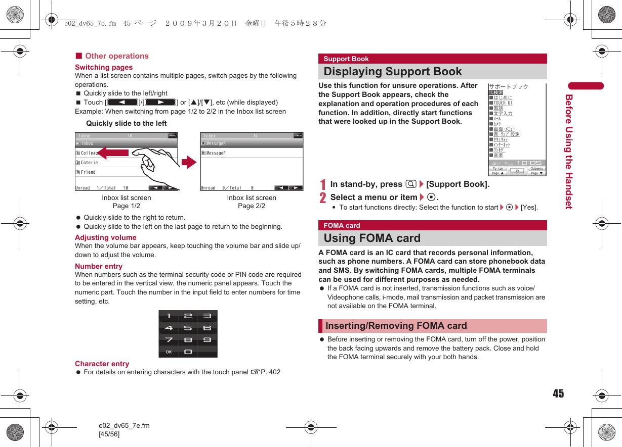 45e02_dv65_7e.fm[45/56]Before Using the Handset■Other operationsSwitching pagesWhen a list screen contains multiple pages, switch pages by the following operations.Quickly slide to the left/rightTouch [(]/[)] or [F]/[G], etc (while displayed)Example: When switching from page 1/2 to 2/2 in the Inbox list screen Quickly slide to the right to return. Quickly slide to the left on the last page to return to the beginning.Adjusting volumeWhen the volume bar appears, keep touching the volume bar and slide up/down to adjust the volume.Number entryWhen numbers such as the terminal security code or PIN code are required to be entered in the vertical view, the numeric panel appears. Touch the numeric part. Touch the number in the input field to enter numbers for time setting, etc.Character entry For details on entering characters with the touch panel nP. 402Use this function for unsure operations. After the Support Book appears, check the explanation and operation procedures of each function. In addition, directly start functions that were looked up in the Support Book.1In stand-by, press $/[Support Book].2Select a menu or item/t.:To start functions directly: Select the function to start/t/[Yes].A FOMA card is an IC card that records personal information, such as phone numbers. A FOMA card can store phonebook data and SMS. By switching FOMA cards, multiple FOMA terminals can be used for different purposes as needed. If a FOMA card is not inserted, transmission functions such as voice/Videophone calls, i-mode, mail transmission and packet transmission are not available on the FOMA terminal. Before inserting or removing the FOMA card, turn off the power, position the back facing upwards and remove the battery pack. Close and hold the FOMA terminal securely with your both hands.Inbox list screenPage 1/2Inbox list screenPage 2/2Quickly slide to the leftSupport BookDisplaying Support BookFOMA cardUsing FOMA cardInserting/Removing FOMA carde02_dv65_7e.fm  45 ページ  ２００９年３月２０日　金曜日　午後５時２８分