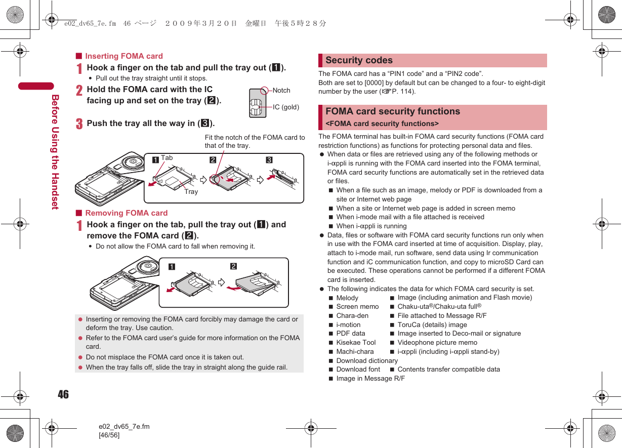 46e02_dv65_7e.fm[46/56]Before Using the Handset■Inserting FOMA card1Hook a finger on the tab and pull the tray out (1).:Pull out the tray straight until it stops.2Hold the FOMA card with the IC facing up and set on the tray (2).3Push the tray all the way in (3).■Removing FOMA card1Hook a finger on the tab, pull the tray out (1) and remove the FOMA card (2).:Do not allow the FOMA card to fall when removing it.The FOMA card has a “PIN1 code” and a “PIN2 code”.Both are set to [0000] by default but can be changed to a four- to eight-digit number by the user (nP. 114).The FOMA terminal has built-in FOMA card security functions (FOMA card restriction functions) as functions for protecting personal data and files. When data or files are retrieved using any of the following methods or i-appli is running with the FOMA card inserted into the FOMA terminal, FOMA card security functions are automatically set in the retrieved data or files.When a file such as an image, melody or PDF is downloaded from a site or Internet web pageWhen a site or Internet web page is added in screen memoWhen i-mode mail with a file attached is receivedWhen i-appli is running Data, files or software with FOMA card security functions run only when in use with the FOMA card inserted at time of acquisition. Display, play, attach to i-mode mail, run software, send data using Ir communication function and iC communication function, and copy to microSD Card can be executed. These operations cannot be performed if a different FOMA card is inserted. The following indicates the data for which FOMA card security is set.Melody Image (including animation and Flash movie)Screen memo Chaku-uta®/Chaku-uta full®Chara-den File attached to Message R/Fi-motion ToruCa (details) imagePDF data Image inserted to Deco-mail or signatureKisekae Tool Videophone picture memoMachi-chara i-appli (including i-appli stand-by)Download dictionaryDownload font Contents transfer compatible dataImage in Message R/F Inserting or removing the FOMA card forcibly may damage the card or deform the tray. Use caution. Refer to the FOMA card user’s guide for more information on the FOMA card. Do not misplace the FOMA card once it is taken out. When the tray falls off, slide the tray in straight along the guide rail.NotchIC (gold)2Tray3Fit the notch of the FOMA card tothat of the tray.1Tab12Security codesFOMA card security functions &lt;FOMA card security functions&gt;e02_dv65_7e.fm  46 ページ  ２００９年３月２０日　金曜日　午後５時２８分