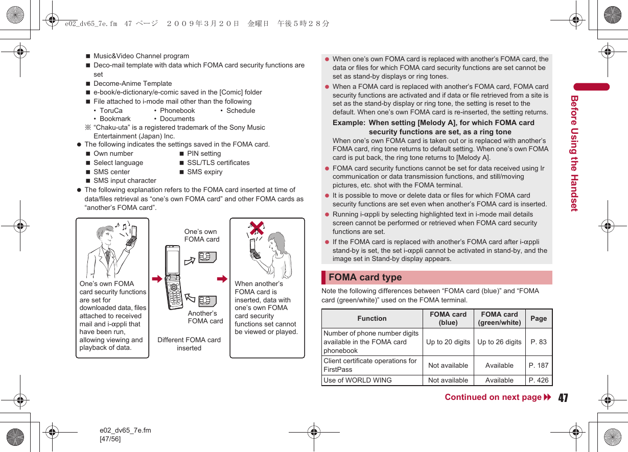 e02_dv65_7e.fm[47/56]47Continued on next pageBefore Using the HandsetMusic&amp;Video Channel programDeco-mail template with data which FOMA card security functions are setDecome-Anime Templatee-book/e-dictionary/e-comic saved in the [Comic] folderFile attached to i-mode mail other than the following• ToruCa • Phonebook • Schedule• Bookmark • Documents※“Chaku-uta” is a registered trademark of the Sony Music Entertainment (Japan) Inc. The following indicates the settings saved in the FOMA card.Own number PIN settingSelect language SSL/TLS certificatesSMS center SMS expirySMS input character The following explanation refers to the FOMA card inserted at time of data/files retrieval as “one’s own FOMA card” and other FOMA cards as “another’s FOMA card”.Note the following differences between “FOMA card (blue)” and “FOMA card (green/white)” used on the FOMA terminal.One’s own FOMA card security functions are set for downloaded data, files attached to received mail and i-appli that have been run, allowing viewing and playback of data.When another’s FOMA card is inserted, data with one’s own FOMA card security functions set cannot be viewed or played.One’s own FOMA cardAnother’s FOMA cardDifferent FOMA card inserted When one’s own FOMA card is replaced with another’s FOMA card, the data or files for which FOMA card security functions are set cannot be set as stand-by displays or ring tones. When a FOMA card is replaced with another’s FOMA card, FOMA card security functions are activated and if data or file retrieved from a site is set as the stand-by display or ring tone, the setting is reset to the default. When one’s own FOMA card is re-inserted, the setting returns.Example: When setting [Melody A], for which FOMA card security functions are set, as a ring toneWhen one’s own FOMA card is taken out or is replaced with another’s FOMA card, ring tone returns to default setting. When one’s own FOMA card is put back, the ring tone returns to [Melody A]. FOMA card security functions cannot be set for data received using Ir communication or data transmission functions, and still/moving pictures, etc. shot with the FOMA terminal. It is possible to move or delete data or files for which FOMA card security functions are set even when another’s FOMA card is inserted. Running i-appli by selecting highlighted text in i-mode mail details screen cannot be performed or retrieved when FOMA card security functions are set. If the FOMA card is replaced with another’s FOMA card after i-appli stand-by is set, the set i-appli cannot be activated in stand-by, and the image set in Stand-by display appears.FOMA card typeFunction FOMA card (blue)FOMA card (green/white) PageNumber of phone number digits available in the FOMA card phonebookUp to 20 digits Up to 26 digits P. 83Client certificate operations for FirstPass Not available Available P. 187Use of WORLD WING Not available Available P. 426e02_dv65_7e.fm  47 ページ  ２００９年３月２０日　金曜日　午後５時２８分