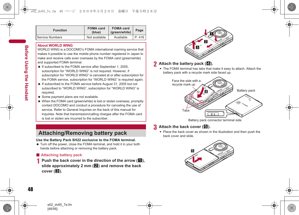 48e02_dv65_7e.fm[48/56]Before Using the HandsetUse the Battery Pack SH22 exclusive to the FOMA terminal. Turn off the power, close the FOMA terminal, and hold it in your both hands before attaching or removing the battery pack.■Attaching battery pack1Push the back cover in the direction of the arrow (1), slide approximately 2 mm (2) and remove the back cover (3).2Attach the battery pack (4).:The FOMA terminal has tabs that make it easy to attach. Attach the battery pack with a recycle mark side faced up.3Attach the back cover (5).:Place the back cover as shown in the illustration and then push the back cover and slide.Service Numbers Not available Available P. 416About WORLD WINGWORLD WING is a DOCOMO’s FOMA international roaming service that makes it possible to use the mobile phone number registered in Japan to make and receive calls even overseas by the FOMA card (green/white) and supported FOMA terminal. If subscribed to the FOMA service after September 1, 2005, subscription for “WORLD WING” is not required. However, if subscription for “WORLD WING” is canceled at or after subscription for the FOMA service, subscription for “WORLD WING” is required again. If subscribed to the FOMA service before August 31, 2005 but not subscribed to “WORLD WING”, subscription for “WORLD WING” is required. Some payment plans are not available. When the FOMA card (green/white) is lost or stolen overseas, promptly contact DOCOMO and conduct a procedure for canceling the use of service. Refer to General Inquiries on the back of this manual for inquiries. Note that transmission/calling charges after the FOMA card is lost or stolen are incurred to the subscriber.Attaching/Removing battery packFunction FOMA card (blue)FOMA card (green/white) PageFace the side with a recycle mark up4TabsBattery packBattery pack connector terminal side5e02_dv65_7e.fm  48 ページ  ２００９年３月２０日　金曜日　午後５時２８分