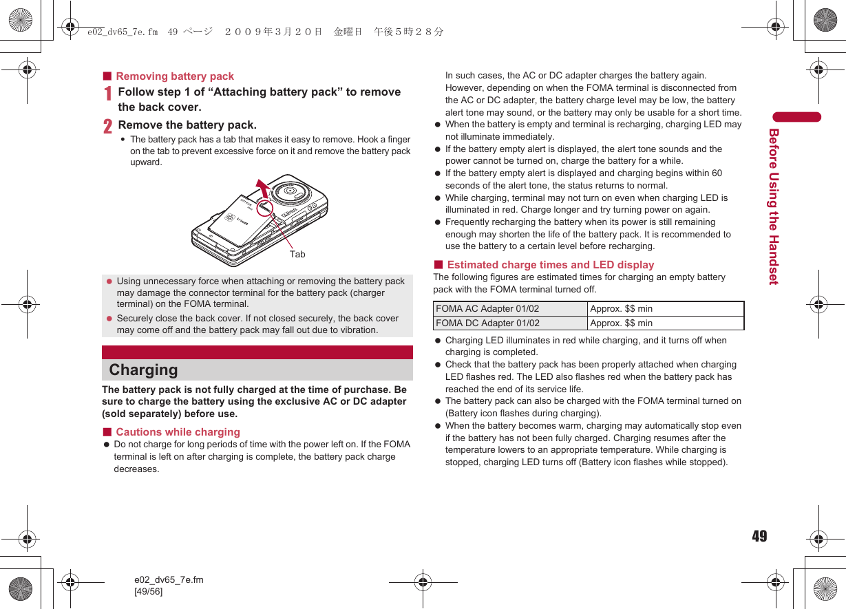 49e02_dv65_7e.fm[49/56]Before Using the Handset■Removing battery pack1Follow step 1 of “Attaching battery pack” to remove the back cover.2Remove the battery pack.:The battery pack has a tab that makes it easy to remove. Hook a finger on the tab to prevent excessive force on it and remove the battery pack upward.The battery pack is not fully charged at the time of purchase. Be sure to charge the battery using the exclusive AC or DC adapter (sold separately) before use.■Cautions while charging Do not charge for long periods of time with the power left on. If the FOMA terminal is left on after charging is complete, the battery pack charge decreases.In such cases, the AC or DC adapter charges the battery again. However, depending on when the FOMA terminal is disconnected from the AC or DC adapter, the battery charge level may be low, the battery alert tone may sound, or the battery may only be usable for a short time. When the battery is empty and terminal is recharging, charging LED may not illuminate immediately. If the battery empty alert is displayed, the alert tone sounds and the power cannot be turned on, charge the battery for a while. If the battery empty alert is displayed and charging begins within 60 seconds of the alert tone, the status returns to normal. While charging, terminal may not turn on even when charging LED is illuminated in red. Charge longer and try turning power on again. Frequently recharging the battery when its power is still remaining enough may shorten the life of the battery pack. It is recommended to use the battery to a certain level before recharging.■Estimated charge times and LED displayThe following figures are estimated times for charging an empty battery pack with the FOMA terminal turned off. Charging LED illuminates in red while charging, and it turns off when charging is completed. Check that the battery pack has been properly attached when charging LED flashes red. The LED also flashes red when the battery pack has reached the end of its service life. The battery pack can also be charged with the FOMA terminal turned on (Battery icon flashes during charging). When the battery becomes warm, charging may automatically stop even if the battery has not been fully charged. Charging resumes after the temperature lowers to an appropriate temperature. While charging is stopped, charging LED turns off (Battery icon flashes while stopped). Using unnecessary force when attaching or removing the battery pack may damage the connector terminal for the battery pack (charger terminal) on the FOMA terminal. Securely close the back cover. If not closed securely, the back cover may come off and the battery pack may fall out due to vibration.ChargingTabFOMA AC Adapter 01/02 Approx. $$ minFOMA DC Adapter 01/02 Approx. $$ mine02_dv65_7e.fm  49 ページ  ２００９年３月２０日　金曜日　午後５時２８分