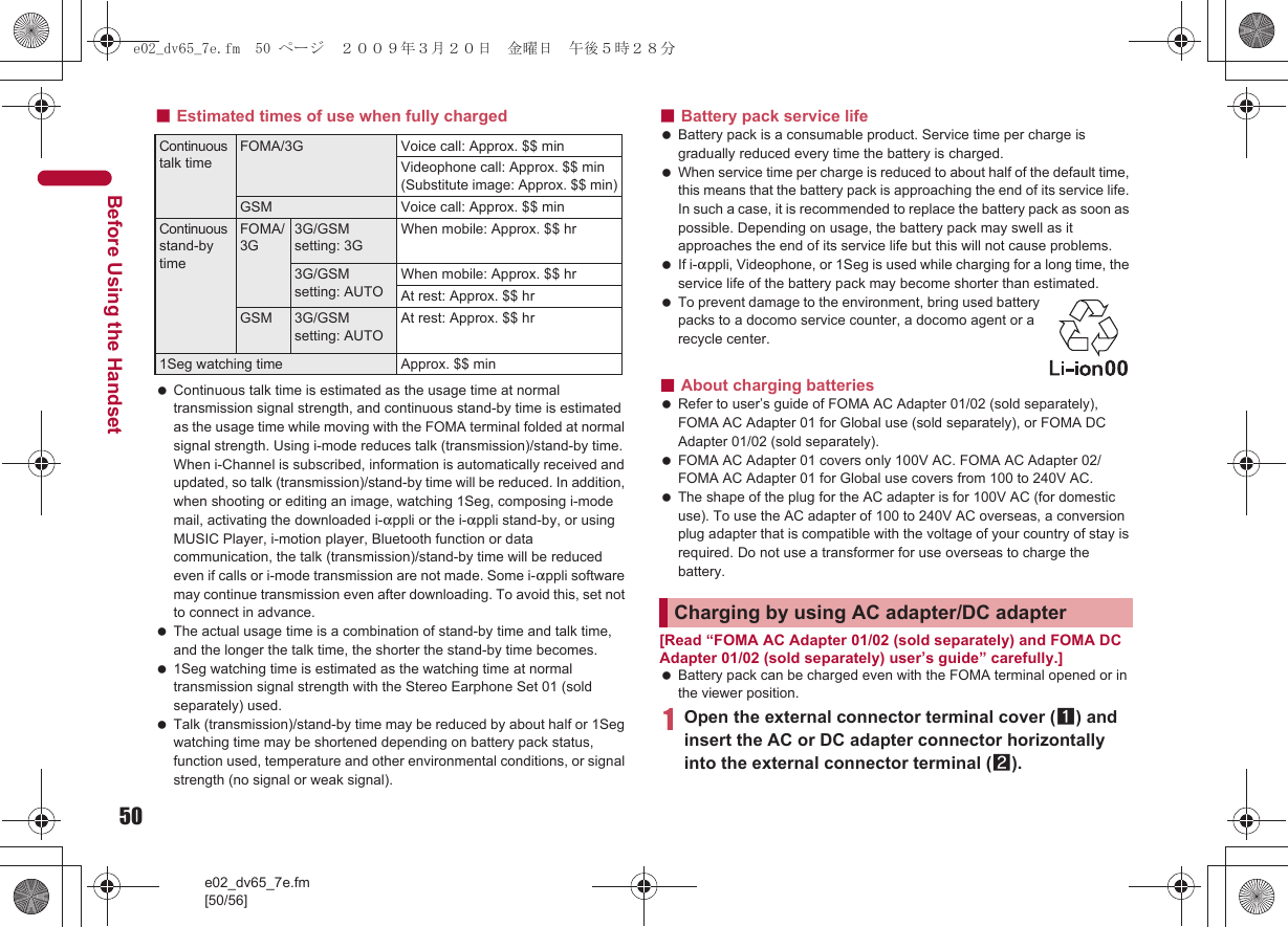 50e02_dv65_7e.fm[50/56]Before Using the Handset■Estimated times of use when fully charged Continuous talk time is estimated as the usage time at normal transmission signal strength, and continuous stand-by time is estimated as the usage time while moving with the FOMA terminal folded at normal signal strength. Using i-mode reduces talk (transmission)/stand-by time. When i-Channel is subscribed, information is automatically received and updated, so talk (transmission)/stand-by time will be reduced. In addition, when shooting or editing an image, watching 1Seg, composing i-mode mail, activating the downloaded i-appli or the i-appli stand-by, or using MUSIC Player, i-motion player, Bluetooth function or data communication, the talk (transmission)/stand-by time will be reduced even if calls or i-mode transmission are not made. Some i-appli software may continue transmission even after downloading. To avoid this, set not to connect in advance. The actual usage time is a combination of stand-by time and talk time, and the longer the talk time, the shorter the stand-by time becomes. 1Seg watching time is estimated as the watching time at normal transmission signal strength with the Stereo Earphone Set 01 (sold separately) used. Talk (transmission)/stand-by time may be reduced by about half or 1Seg watching time may be shortened depending on battery pack status, function used, temperature and other environmental conditions, or signal strength (no signal or weak signal).■Battery pack service life Battery pack is a consumable product. Service time per charge is gradually reduced every time the battery is charged. When service time per charge is reduced to about half of the default time, this means that the battery pack is approaching the end of its service life. In such a case, it is recommended to replace the battery pack as soon as possible. Depending on usage, the battery pack may swell as it approaches the end of its service life but this will not cause problems. If i-appli, Videophone, or 1Seg is used while charging for a long time, the service life of the battery pack may become shorter than estimated. To prevent damage to the environment, bring used battery packs to a docomo service counter, a docomo agent or a recycle center.■About charging batteries Refer to user’s guide of FOMA AC Adapter 01/02 (sold separately), FOMA AC Adapter 01 for Global use (sold separately), or FOMA DC Adapter 01/02 (sold separately). FOMA AC Adapter 01 covers only 100V AC. FOMA AC Adapter 02/FOMA AC Adapter 01 for Global use covers from 100 to 240V AC. The shape of the plug for the AC adapter is for 100V AC (for domestic use). To use the AC adapter of 100 to 240V AC overseas, a conversion plug adapter that is compatible with the voltage of your country of stay is required. Do not use a transformer for use overseas to charge the battery.[Read “FOMA AC Adapter 01/02 (sold separately) and FOMA DC Adapter 01/02 (sold separately) user’s guide” carefully.] Battery pack can be charged even with the FOMA terminal opened or in the viewer position.1Open the external connector terminal cover (1) and insert the AC or DC adapter connector horizontally into the external connector terminal (2).Continuous talk timeFOMA/3G Voice call: Approx. $$ minVideophone call: Approx. $$ min (Substitute image: Approx. $$ min)GSM Voice call: Approx. $$ minContinuous stand-by timeFOMA/3G3G/GSM setting: 3GWhen mobile: Approx. $$ hr3G/GSM setting: AUTOWhen mobile: Approx. $$ hrAt rest: Approx. $$ hrGSM 3G/GSM setting: AUTOAt rest: Approx. $$ hr1Seg watching time Approx. $$ minCharging by using AC adapter/DC adaptere02_dv65_7e.fm  50 ページ  ２００９年３月２０日　金曜日　午後５時２８分
