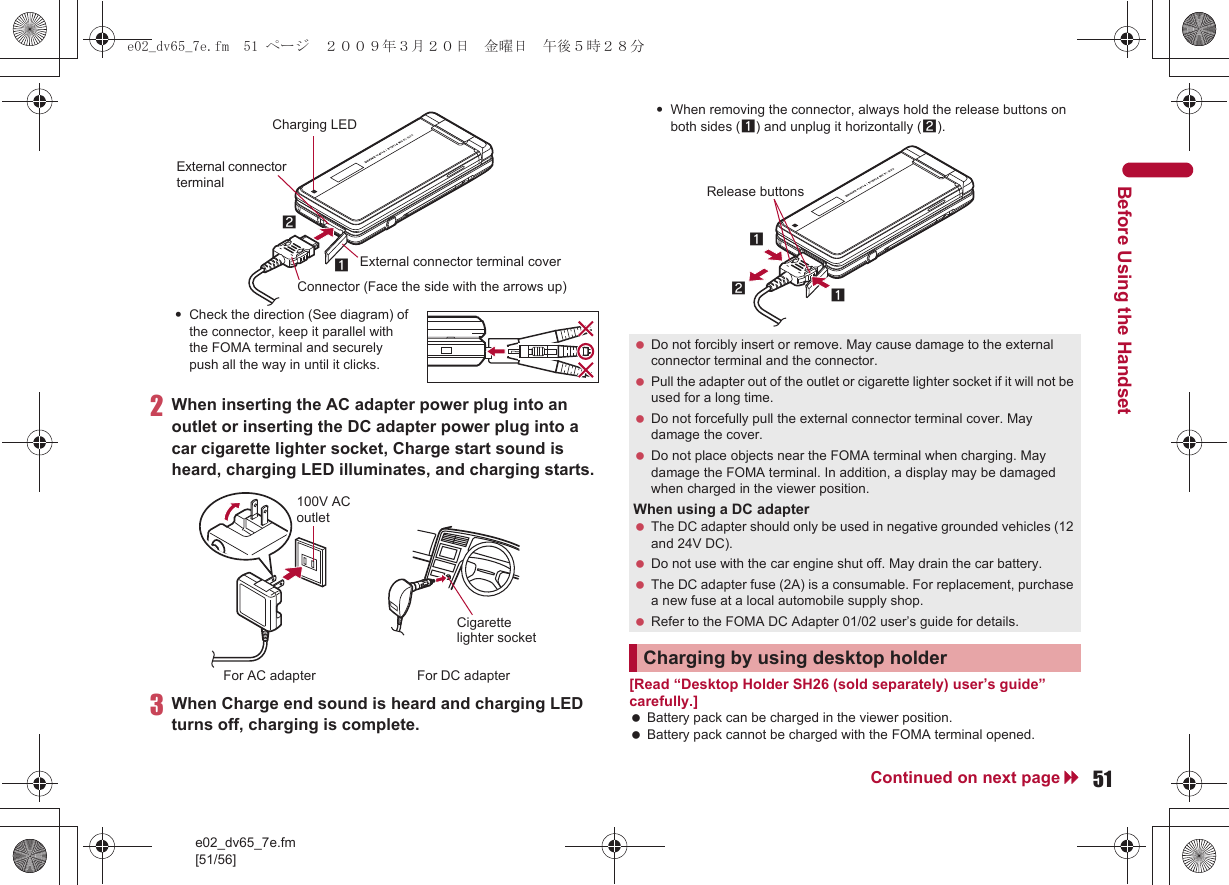 e02_dv65_7e.fm[51/56]51Continued on next pageBefore Using the Handset:Check the direction (See diagram) of the connector, keep it parallel with the FOMA terminal and securely push all the way in until it clicks.2When inserting the AC adapter power plug into an outlet or inserting the DC adapter power plug into a car cigarette lighter socket, Charge start sound is heard, charging LED illuminates, and charging starts.3When Charge end sound is heard and charging LED turns off, charging is complete.:When removing the connector, always hold the release buttons on both sides (1) and unplug it horizontally (2).[Read “Desktop Holder SH26 (sold separately) user’s guide” carefully.] Battery pack can be charged in the viewer position. Battery pack cannot be charged with the FOMA terminal opened.Connector (Face the side with the arrows up)21External connector terminal coverExternal connector terminalCharging LED100V AC outletFor AC adapter For DC adapterCigarette lighter socket Do not forcibly insert or remove. May cause damage to the external connector terminal and the connector. Pull the adapter out of the outlet or cigarette lighter socket if it will not be used for a long time. Do not forcefully pull the external connector terminal cover. May damage the cover. Do not place objects near the FOMA terminal when charging. May damage the FOMA terminal. In addition, a display may be damaged when charged in the viewer position.When using a DC adapter The DC adapter should only be used in negative grounded vehicles (12 and 24V DC). Do not use with the car engine shut off. May drain the car battery. The DC adapter fuse (2A) is a consumable. For replacement, purchase a new fuse at a local automobile supply shop. Refer to the FOMA DC Adapter 01/02 user’s guide for details.Charging by using desktop holder121Release buttonse02_dv65_7e.fm  51 ページ  ２００９年３月２０日　金曜日　午後５時２８分