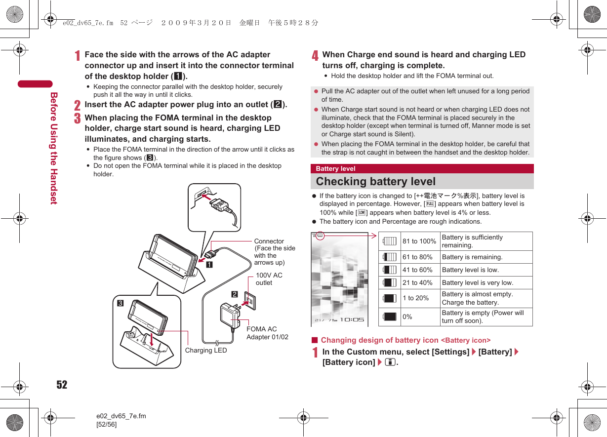 52e02_dv65_7e.fm[52/56]Before Using the Handset1Face the side with the arrows of the AC adapter connector up and insert it into the connector terminal of the desktop holder (1).:Keeping the connector parallel with the desktop holder, securely push it all the way in until it clicks.2Insert the AC adapter power plug into an outlet (2).3When placing the FOMA terminal in the desktop holder, charge start sound is heard, charging LED illuminates, and charging starts.:Place the FOMA terminal in the direction of the arrow until it clicks as the figure shows (3).:Do not open the FOMA terminal while it is placed in the desktop holder.4When Charge end sound is heard and charging LED turns off, charging is complete.:Hold the desktop holder and lift the FOMA terminal out. If the battery icon is changed to [++電池マーク%表示], battery level is displayed in percentage. However, [&amp;] appears when battery level is 100% while [(] appears when battery level is 4% or less. The battery icon and Percentage are rough indications.■Changing design of battery icon &lt;Battery icon&gt;1In the Custom menu, select [Settings]/[Battery]/[Battery icon]/i.Connector(Face the side with the arrows up)FOMA AC Adapter 01/02100V AC outlet312Charging LED Pull the AC adapter out of the outlet when left unused for a long period of time. When Charge start sound is not heard or when charging LED does not illuminate, check that the FOMA terminal is placed securely in the desktop holder (except when terminal is turned off, Manner mode is set or Charge start sound is Silent). When placing the FOMA terminal in the desktop holder, be careful that the strap is not caught in between the handset and the desktop holder.Battery levelChecking battery level&quot;81 to 100% Battery is sufficiently remaining.061 to 80% Battery is remaining.!41 to 60% Battery level is low.#21 to 40% Battery level is very low.$1 to 20% Battery is almost empty. Charge the battery.%0% Battery is empty (Power will turn off soon).e02_dv65_7e.fm  52 ページ  ２００９年３月２０日　金曜日　午後５時２８分