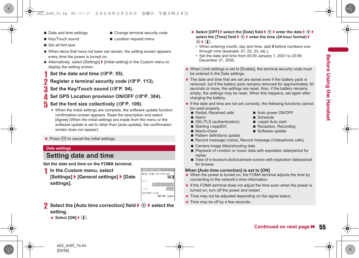 e02_dv65_7e.fm[55/56]55Continued on next pageBefore Using the Handset When items that have not been set remain, the setting screen appears every time the power is turned on. Alternatively, select [Settings]/[Initial setting] in the Custom menu to display the setting screen.1Set the date and time (nP. 55).2Register a terminal security code (nP. 113).3Set the Key/Touch sound (nP. 94).4Set GPS Location provision ON/OFF (nP. 304).5Set the font size collectively (nP. 109).:When the initial settings are complete, the software update function confirmation screen appears. Read the description and select [Agree] (When the initial settings are made from the menu or the software update is set to other than [auto-update], the confirmation screen does not appear).Set the date and time on the FOMA terminal.1In the Custom menu, select [Settings]/[General settings]/[Date settings].2Select the [Auto time correction] field/t/select the setting.;Select [ON]/i.;Select [OFF]/select the [Date] field/t/enter the date/t/select the [Time] field/t/enter the time (24-hour format)/t/i.• When entering month, day and time, add 0 before numbers one through nine (example: 01, 02, 03, etc.).• Set the date and time from 00:00 January 1, 2001 to 23:59 December 31, 2050.Date and time settings Change terminal security codeKey/Touch sound Location request menuSet all font size Press H to cancel the initial settings.Date settingsSetting date and time When Limit settings is set to [Enable], the terminal security code must be entered in the Date settings. The date and time that are set are saved even if the battery pack is removed, but if the battery pack remains removed for approximately 30 seconds or more, the settings are reset. Also, if the battery remains empty, the settings may be reset. When this happens, set again after charging the battery. If the date and time are not set correctly, the following functions cannot be used properly.Redial, Received calls Auto power ON/OFFAlarm ScheduleSSL/TLS (authentication) i-appli Auto startStarting i-appliDX Reception, RecordingMachi-chara Software updatePattern definitions updateRecord message (voice), Record message (Videophone calls)Camera image titles/shooting datePlayback of i-motion or music data with expiration date/period for replayView of e-books/e-dictionaries/e-comics with expiration date/period for browseWhen [Auto time correction] is set to [ON] When the power is turned on, the FOMA terminal adjusts the time by connecting to the network’s time information. If the FOMA terminal does not adjust the time even when the power is turned on, turn off the power and restart. Time may not be adjusted depending on the signal status. Time may be off by a few seconds.e02_dv65_7e.fm  55 ページ  ２００９年３月２０日　金曜日　午後５時２８分
