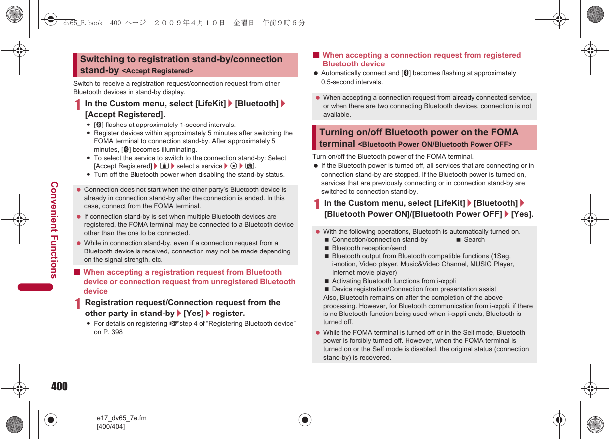 400e17_dv65_7e.fm[400/404]Convenient FunctionsSwitch to receive a registration request/connection request from other Bluetooth devices in stand-by display.1In the Custom menu, select [LifeKit]/[Bluetooth]/[Accept Registered].:[H] flashes at approximately 1-second intervals. :Register devices within approximately 5 minutes after switching the FOMA terminal to connection stand-by. After approximately 5 minutes, [H] becomes illuminating.:To select the service to switch to the connection stand-by: Select [Accept Registered]/i/select a service/t/C.:Turn off the Bluetooth power when disabling the stand-by status.■When accepting a registration request from Bluetooth device or connection request from unregistered Bluetooth device1Registration request/Connection request from the other party in stand-by/[Yes]/register.:For details on registering nstep 4 of “Registering Bluetooth device” on P. 398■When accepting a connection request from registered Bluetooth device Automatically connect and [L] becomes flashing at approximately 0.5-second intervals.Turn on/off the Bluetooth power of the FOMA terminal. If the Bluetooth power is turned off, all services that are connecting or in connection stand-by are stopped. If the Bluetooth power is turned on, services that are previously connecting or in connection stand-by are switched to connection stand-by.1In the Custom menu, select [LifeKit]/[Bluetooth]/[Bluetooth Power ON]/[Bluetooth Power OFF]/[Yes].Switching to registration stand-by/connection stand-by &lt;Accept Registered&gt; Connection does not start when the other party’s Bluetooth device is already in connection stand-by after the connection is ended. In this case, connect from the FOMA terminal. If connection stand-by is set when multiple Bluetooth devices are registered, the FOMA terminal may be connected to a Bluetooth device other than the one to be connected. While in connection stand-by, even if a connection request from a Bluetooth device is received, connection may not be made depending on the signal strength, etc. When accepting a connection request from already connected service, or when there are two connecting Bluetooth devices, connection is not available.Turning on/off Bluetooth power on the FOMA terminal &lt;Bluetooth Power ON/Bluetooth Power OFF&gt; With the following operations, Bluetooth is automatically turned on.Connection/connection stand-by SearchBluetooth reception/sendBluetooth output from Bluetooth compatible functions (1Seg, i-motion, Video player, Music&amp;Video Channel, MUSIC Player, Internet movie player)Activating Bluetooth functions from i-appliDevice registration/Connection from presentation assistAlso, Bluetooth remains on after the completion of the above processing. However, for Bluetooth communication from i-appli, if there is no Bluetooth function being used when i-appli ends, Bluetooth is turned off. While the FOMA terminal is turned off or in the Self mode, Bluetooth power is forcibly turned off. However, when the FOMA terminal is turned on or the Self mode is disabled, the original status (connection stand-by) is recovered.dv65_E.book  400 ページ  ２００９年４月１０日　金曜日　午前９時６分