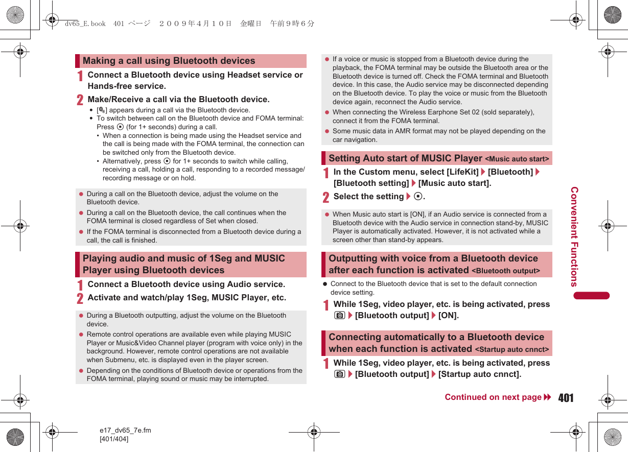 e17_dv65_7e.fm[401/404]401Continued on next pageConvenient Functions1Connect a Bluetooth device using Headset service or Hands-free service.2Make/Receive a call via the Bluetooth device.:[M] appears during a call via the Bluetooth device.:To switch between call on the Bluetooth device and FOMA terminal: Press t (for 1+ seconds) during a call.• When a connection is being made using the Headset service and the call is being made with the FOMA terminal, the connection can be switched only from the Bluetooth device.• Alternatively, press t for 1+ seconds to switch while calling, receiving a call, holding a call, responding to a recorded message/recording message or on hold.1Connect a Bluetooth device using Audio service.2Activate and watch/play 1Seg, MUSIC Player, etc.1In the Custom menu, select [LifeKit]/[Bluetooth]/[Bluetooth setting]/[Music auto start].2Select the setting/t. Connect to the Bluetooth device that is set to the default connection device setting.1While 1Seg, video player, etc. is being activated, press C/[Bluetooth output]/[ON].1While 1Seg, video player, etc. is being activated, press C/[Bluetooth output]/[Startup auto cnnct].Making a call using Bluetooth devices During a call on the Bluetooth device, adjust the volume on the Bluetooth device. During a call on the Bluetooth device, the call continues when the FOMA terminal is closed regardless of Set when closed. If the FOMA terminal is disconnected from a Bluetooth device during a call, the call is finished.Playing audio and music of 1Seg and MUSIC Player using Bluetooth devices During a Bluetooth outputting, adjust the volume on the Bluetooth device. Remote control operations are available even while playing MUSIC Player or Music&amp;Video Channel player (program with voice only) in the background. However, remote control operations are not available when Submenu, etc. is displayed even in the player screen. Depending on the conditions of Bluetooth device or operations from the FOMA terminal, playing sound or music may be interrupted. If a voice or music is stopped from a Bluetooth device during the playback, the FOMA terminal may be outside the Bluetooth area or the Bluetooth device is turned off. Check the FOMA terminal and Bluetooth device. In this case, the Audio service may be disconnected depending on the Bluetooth device. To play the voice or music from the Bluetooth device again, reconnect the Audio service. When connecting the Wireless Earphone Set 02 (sold separately), connect it from the FOMA terminal. Some music data in AMR format may not be played depending on the car navigation.Setting Auto start of MUSIC Player &lt;Music auto start&gt; When Music auto start is [ON], if an Audio service is connected from a Bluetooth device with the Audio service in connection stand-by, MUSIC Player is automatically activated. However, it is not activated while a screen other than stand-by appears.Outputting with voice from a Bluetooth device after each function is activated &lt;Bluetooth output&gt;Connecting automatically to a Bluetooth device when each function is activated &lt;Startup auto cnnct&gt;dv65_E.book  401 ページ  ２００９年４月１０日　金曜日　午前９時６分