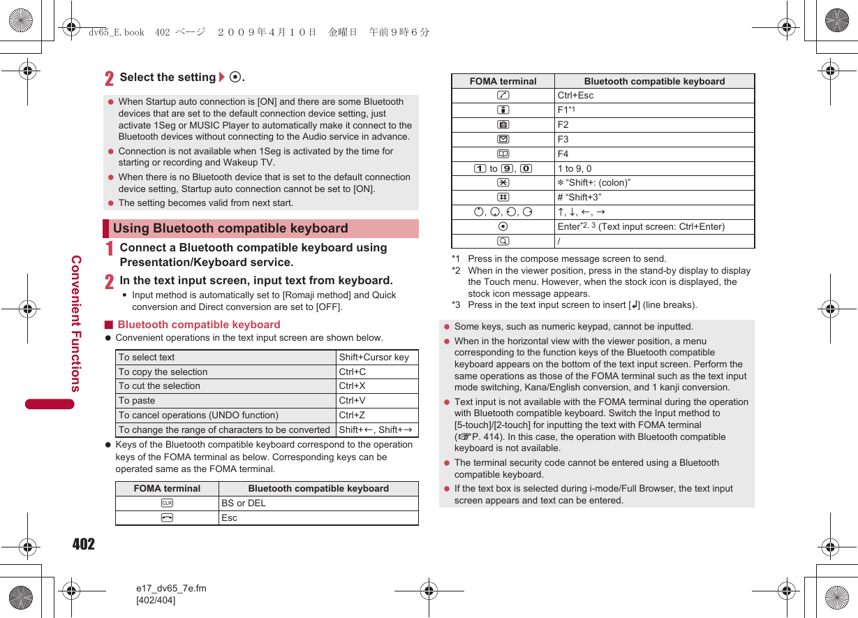 402e17_dv65_7e.fm[402/404]Convenient Functions2Select the setting/t.1Connect a Bluetooth compatible keyboard using Presentation/Keyboard service.2In the text input screen, input text from keyboard.:Input method is automatically set to [Romaji method] and Quick conversion and Direct conversion are set to [OFF].■Bluetooth compatible keyboard Convenient operations in the text input screen are shown below. Keys of the Bluetooth compatible keyboard correspond to the operation keys of the FOMA terminal as below. Corresponding keys can be operated same as the FOMA terminal.*1 Press in the compose message screen to send.*2 When in the viewer position, press in the stand-by display to display the Touch menu. However, when the stock icon is displayed, the stock icon message appears.*3 Press in the text input screen to insert [K] (line breaks). When Startup auto connection is [ON] and there are some Bluetooth devices that are set to the default connection device setting, just activate 1Seg or MUSIC Player to automatically make it connect to the Bluetooth devices without connecting to the Audio service in advance. Connection is not available when 1Seg is activated by the time for starting or recording and Wakeup TV. When there is no Bluetooth device that is set to the default connection device setting, Startup auto connection cannot be set to [ON]. The setting becomes valid from next start.Using Bluetooth compatible keyboardTo select text Shift+Cursor keyTo copy the selection Ctrl+CTo cut the selection Ctrl+XTo paste Ctrl+VTo cancel operations (UNDO function) Ctrl+ZTo change the range of characters to be converted Shift+c, Shift+bFOMA terminal Bluetooth compatible keyboardcBS or DELHEscsCtrl+EsciF1*1CF2mF3aF41 to 9, 01 to 9, 0** “Shift+: (colon)”## “Shift+3”o, p, q, rd, e, c, btEnter*2, 3 (Text input screen: Ctrl+Enter)$/ Some keys, such as numeric keypad, cannot be inputted. When in the horizontal view with the viewer position, a menu corresponding to the function keys of the Bluetooth compatible keyboard appears on the bottom of the text input screen. Perform the same operations as those of the FOMA terminal such as the text input mode switching, Kana/English conversion, and 1 kanji conversion. Text input is not available with the FOMA terminal during the operation with Bluetooth compatible keyboard. Switch the Input method to [5-touch]/[2-touch] for inputting the text with FOMA terminal (nP. 414). In this case, the operation with Bluetooth compatible keyboard is not available. The terminal security code cannot be entered using a Bluetooth compatible keyboard. If the text box is selected during i-mode/Full Browser, the text input screen appears and text can be entered.FOMA terminal Bluetooth compatible keyboarddv65_E.book  402 ページ  ２００９年４月１０日　金曜日　午前９時６分