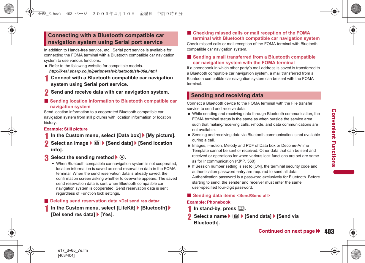 e17_dv65_7e.fm[403/404]403Continued on next pageConvenient FunctionsIn addition to Hands-free service, etc., Serial port service is available for connecting the FOMA terminal with a Bluetooth compatible car navigation system to use various functions. Refer to the following website for compatible models. http://k-tai.sharp.co.jp/peripherals/bluetooth/sh-06a.html1Connect with a Bluetooth compatible car navigation system using Serial port service.2Send and receive data with car navigation system.■Sending location information to Bluetooth compatible car navigation system Send location information to a cooperated Bluetooth compatible car navigation system from still pictures with location information or location history.Example: Still picture1In the Custom menu, select [Data box]/[My picture].2Select an image/C/[Send data]/[Send location info].3Select the sending method/t.:When Bluetooth compatible car navigation system is not cooperated, location information is saved as send reservation data in the FOMA terminal. When the send reservation data is already saved, the confirmation screen asking whether to overwrite appears. The saved send reservation data is sent when Bluetooth compatible car navigation system is cooperated. Send reservation data is sent regardless of Function lock settings.■Deleting send reservation data &lt;Del send res data&gt;1In the Custom menu, select [LifeKit]/[Bluetooth]/[Del send res data]/[Yes].■Checking missed calls or mail reception of the FOMA terminal with Bluetooth compatible car navigation system Check missed calls or mail reception of the FOMA terminal with Bluetooth compatible car navigation system. ■Sending a mail transferred from a Bluetooth compatible car navigation system with the FOMA terminal If a phonebook in which other party’s mail address is saved is transferred to a Bluetooth compatible car navigation system, a mail transferred from a Bluetooth compatible car navigation system can be sent with the FOMA terminal.Connect a Bluetooth device to the FOMA terminal with the File transfer service to send and receive data. While sending and receiving data through Bluetooth communication, the FOMA terminal status is the same as when outside the service area, such that making/receiving calls, i-mode, and data communications are not available. Sending and receiving data via Bluetooth communication is not available during a call. Images, i-motion, Melody and PDF of Data box or Decome-Anime Template cannot be sent or received. Other data that can be sent and received or operations for when various lock functions are set are same as for Ir communication (nP. 360). If Session number setting is set to [ON], the terminal security code and authentication password entry are required to send all data. Authentication password is a password exclusively for Bluetooth. Before starting to send, the sender and receiver must enter the same user-specified four-digit password.■Sending data items &lt;Send/Send all&gt;Example: Phonebook1In stand-by, press a.2Select a name/C/[Send data]/[Send via Bluetooth].Connecting with a Bluetooth compatible car navigation system using Serial port serviceSending and receiving datadv65_E.book  403 ページ  ２００９年４月１０日　金曜日　午前９時６分