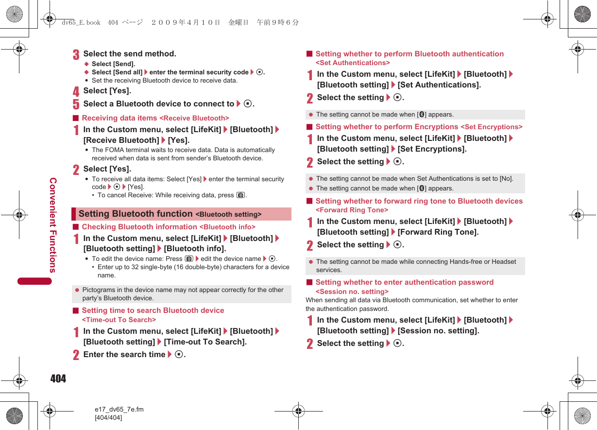 404e17_dv65_7e.fm[404/404]Convenient Functions3Select the send method.;Select [Send].;Select [Send all]/enter the terminal security code/t.:Set the receiving Bluetooth device to receive data.4Select [Yes].5Select a Bluetooth device to connect to/t.■Receiving data items &lt;Receive Bluetooth&gt;1In the Custom menu, select [LifeKit]/[Bluetooth]/[Receive Bluetooth]/[Yes].:The FOMA terminal waits to receive data. Data is automatically received when data is sent from sender’s Bluetooth device.2Select [Yes].:To receive all data items: Select [Yes]/enter the terminal security code/t/[Yes].• To cancel Receive: While receiving data, press C.■Checking Bluetooth information &lt;Bluetooth info&gt;1In the Custom menu, select [LifeKit]/[Bluetooth]/[Bluetooth setting]/[Bluetooth info].:To edit the device name: Press C/edit the device name/t.• Enter up to 32 single-byte (16 double-byte) characters for a device name.■Setting time to search Bluetooth device &lt;Time-out To Search&gt;1In the Custom menu, select [LifeKit]/[Bluetooth]/[Bluetooth setting]/[Time-out To Search].2Enter the search time/t.■Setting whether to perform Bluetooth authentication &lt;Set Authentications&gt;1In the Custom menu, select [LifeKit]/[Bluetooth]/[Bluetooth setting]/[Set Authentications].2Select the setting/t.■Setting whether to perform Encryptions &lt;Set Encryptions&gt;1In the Custom menu, select [LifeKit]/[Bluetooth]/[Bluetooth setting]/[Set Encryptions].2Select the setting/t.■Setting whether to forward ring tone to Bluetooth devices &lt;Forward Ring Tone&gt;1In the Custom menu, select [LifeKit]/[Bluetooth]/[Bluetooth setting]/[Forward Ring Tone].2Select the setting/t.■Setting whether to enter authentication password &lt;Session no. setting&gt;When sending all data via Bluetooth communication, set whether to enter the authentication password.1In the Custom menu, select [LifeKit]/[Bluetooth]/[Bluetooth setting]/[Session no. setting].2Select the setting/t.Setting Bluetooth function &lt;Bluetooth setting&gt; Pictograms in the device name may not appear correctly for the other party’s Bluetooth device. The setting cannot be made when [H] appears. The setting cannot be made when Set Authentications is set to [No]. The setting cannot be made when [H] appears. The setting cannot be made while connecting Hands-free or Headset services.dv65_E.book  404 ページ  ２００９年４月１０日　金曜日　午前９時６分