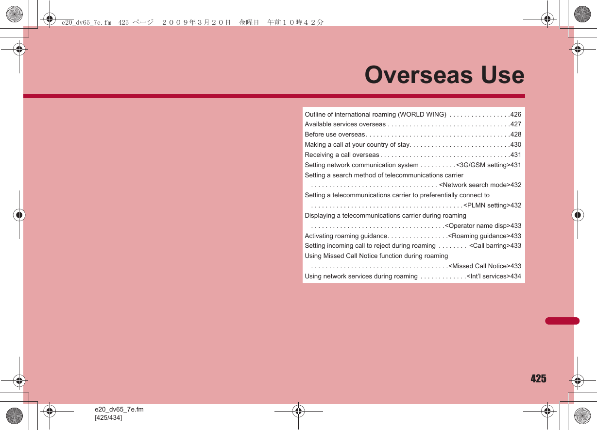 e20_dv65_7e.fm[425/434]425Overseas UseOutline of international roaming (WORLD WING)  . . . . . . . . . . . . . . . . .426Available services overseas . . . . . . . . . . . . . . . . . . . . . . . . . . . . . . . . . .427Before use overseas . . . . . . . . . . . . . . . . . . . . . . . . . . . . . . . . . . . . . . . .428Making a call at your country of stay. . . . . . . . . . . . . . . . . . . . . . . . . . . .430Receiving a call overseas . . . . . . . . . . . . . . . . . . . . . . . . . . . . . . . . . . . .431Setting network communication system . . . . . . . . . . &lt;3G/GSM setting&gt;431Setting a search method of telecommunications carrier. . . . . . . . . . . . . . . . . . . . . . . . . . . . . . . . . . . &lt;Network search mode&gt;432Setting a telecommunications carrier to preferentially connect to. . . . . . . . . . . . . . . . . . . . . . . . . . . . . . . . . . . . . . . . . . &lt;PLMN setting&gt;432Displaying a telecommunications carrier during roaming. . . . . . . . . . . . . . . . . . . . . . . . . . . . . . . . . . . . .&lt;Operator name disp&gt;433Activating roaming guidance. . . . . . . . . . . . . . . . .&lt;Roaming guidance&gt;433Setting incoming call to reject during roaming  . . . . . . . .  &lt;Call barring&gt;433Using Missed Call Notice function during roaming. . . . . . . . . . . . . . . . . . . . . . . . . . . . . . . . . . . . . .&lt;Missed Call Notice&gt;433Using network services during roaming  . . . . . . . . . . . . .&lt;Int’l services&gt;434e20_dv65_7e.fm  425 ページ  ２００９年３月２０日　金曜日　午前１０時４２分